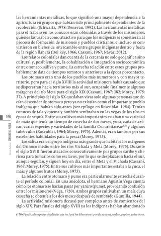 196
Varios
Autores
SEMILLAS
DEL
PUEBLO
las herramientas metálicas, lo que significó una mayor dependencia a la
agricultura en grupos que habían sido principalmente dependientes de la
recolección (Schwartz, 1978; Denevan, 1992). Las herramientas metálicas
para el trabajo en los conucos eran obtenidas a través de los misioneros,
quienes las usaban como atractivo para que los indígenas se sometieran al
proceso de formación de misiones y pueblos cristianos, e incluso se con-
virtieron en bienes de intercambio entre grupos indígenas dentro y fuera
de la región llanera (Del Rey, 1966; Cassani, 1967; Navas, 2012).
Los relatos coloniales dan cuenta de la cercanía no solo geográfica sino
cultural y, posiblemente, la cohabitación o integración socioeconómica
entre otomaco, sáliva y pume. La estrecha relación entre estos grupos pro-
bablemente data de tiempos remotos y anteriores a la época poscontacto.
Los otomaco eran uno de los pueblos más numerosos y con mayor te-
rritorio, pero para el siglo XVIII la actividad misionera había causado que
se dispersaran hacia territorios más al sur, ocupando finalmente algunos
márgenes del río Meta para el siglo XIX (Cassani, 1967: 382; Morey, 1975:
37). A principios del siglo XX quedaban vivas solo algunas personas que de-
cían descender de otomaco pero ya no existían como el importante pueblo
indígena que habían sido antes (ver epílogo en Rosenblat, 1964). Tenían
conucos de tala y quema y también sembraban en las vegas de los ríos en
época de sequía. Entre sus cultivos más importantes estaban una variedad
de maíz que tenía un tiempo de cosecha de dos meses, yuca, caña de azú-
car, varias especies y variedades de la familia Cucurbitaceae170
y algunos
tubérculos (Rosenblat, 1964; Morey, 1975). Además, eran famosos por sus
excelentes habilidades para la pesca (Morey, 1975).
Los sáliva eran el grupo indígena más grande que habitaba los márgenes
del Orinoco medio entre los ríos Vichada y Meta (Morey, 1975). Durante
el siglo XVIII fueron atacados consecutivamente por grupos caribe y chi-
ricoa para tomarlos como esclavos, por lo que se desplazaron hacia el sur,
aunque seguían, y siguen hoy en día, entre el Meta y el Vichada (Cassani,
1967; Morey, 1975). Entre sus cultivos más importantes estaban la yuca, el
maíz y algunos frutos (Morey, 1975).
La relación entre otomaco y pume era particularmente estrecha duran-
te el período colonial. En una anécdota, el hermano Agustín Vega cuenta
cómo los otomaco se hacían pasar por yaruro (pume), provocando confusión
entre los misioneros (Vega, 1750). Ambos grupos cultivaban un maíz cuya
cosecha se obtenía a los dos meses después de sembrado (Gumilla, 1944).
La actividad misionera decayó por completo antes de comienzos del
siglo XIX. Para finales del siglo XVIII ya los indígenas habían abandonado
(170)  Familia de especies de plantas que incluye los diferentes tipos de auyama, melón, pepino, entre otros.
 