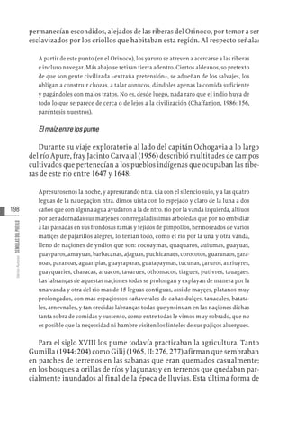 198
Varios
Autores
SEMILLAS
DEL
PUEBLO
permanecían escondidos, alejados de las riberas del Orinoco, por temor a ser
esclavizados por los criollos que habitaban esta región. Al respecto señala:
A partir de este punto (en el Orinoco), los yaruro se atreven a acercarse a las riberas
e incluso navegar. Más abajo se retiran tierra adentro. Ciertos aldeanos, so pretexto
de que son gente civilizada –extraña pretensión–, se adueñan de los salvajes, los
obligan a construir chozas, a talar conucos, dándoles apenas la comida suficiente
y pagándoles con malos tratos. No es, desde luego, nada raro que el indio huya de
todo lo que se parece de cerca o de lejos a la civilización (Chaffanjon, 1986: 156,
paréntesis nuestros).
Elmaízentrelospume
Durante su viaje exploratorio al lado del capitán Ochogavia a lo largo
del río Apure, fray Jacinto Carvajal (1956) describió multitudes de campos
cultivados que pertenecían a los pueblos indígenas que ocupaban las ribe-
ras de este río entre 1647 y 1648:
Apresurosenos la noche, y apresurando ntra. uia con el silencio suio, y a las quatro
leguas de la nauegaçion ntra. dimos uista con lo espejado y claro de la luna a dos
caños que con alguna agua ayudaron a la de ntro. rio por la vanda izquierda, altiuos
por uer adornadas sus marjenes con rregaladissimas arboledas que por no embidiar
a las passadas en sus frondosas ramas y tejidos de pimpollos, hermoseados de varios
matiçes de pajarillos alegres, lo tenian todo, como el rio por la una y otra vanda,
lleno de naçiones de yndios que son: cocoaymas, quaquaros, auiumas, guayuas,
guayparos, amayuas, barbacanas, ajaguas, puchicanaes, corocotos, guaranaos, gara-
noas, paranoas, aguaripias, guayraparas, guatapaymas, tucunas, çaruros, auriuyres,
guayquaries, characas, aruacos, tavarues, othomacos, tiagues, putivres, tauagaes.
Las labranças de aquestas naçiones todas se prolongan y explayan de manera por la
una vanda y otra del rio mas de 15 leguas contiguas, assi de mayçes, platanos muy
prolongados, con mas espaçiossos cañaverales de cañas dulçes, tauacales, batata-
les, arnevnales, y tan crecidas labranças todas que ynsinuan en las naçiones dichas
tanta sobra de comidas y sustento, como entre todas le vimos muy sobrado, que no
es posible que la neçessidad ni hambre visiten los linteles de sus pajiços aluergues.
Para el siglo XVIII los pume todavía practicaban la agricultura. Tanto
Gumilla (1944: 204) como Gilij (1965, II: 276, 277) afirman que sembraban
en parches de terrenos en las sabanas que eran quemados casualmente;
en los bosques a orillas de ríos y lagunas; y en terrenos que quedaban par-
cialmente inundados al final de la época de lluvias. Esta última forma de
 
