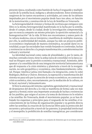19
LA
HETEROGENEIDAD
COMO
ESCENARIO
DE
LUCHA
POR
LA
SEMILLA
presente época, resaltando como bastión de lucha el resguardo y multipli-
cación de la semilla local, indígena y afrodescendiente. Estos testimonios
surgieron de los tantos encuentros y actividades, así como de los debates
impulsados por el movimiento popular desde hace tres años, en función
de la motorización y construcción de la Ley de Semillas en Venezuela.
La heterogeneidad de visiones y formas de escritura que enriquece este
libro es la misma heterogeneidad manifestada en la lucha por la semilla,
desde el campo, desde la ciudad, desde la investigación comprometida,
que en esencia comparte un mismo principio: la oposición sustancial a la
homogeneización22
de la vida. Si bien nos encontramos y somos parte de
la cultura moderna, esta se interpreta y manifiesta de múltiples maneras,
por ello, la uniformidad del mundo, aunque ha sido un proyecto políti-
co-económico implantado de manera sistemática, no puede darse en su
totalidad, ya que las sociedades han venido forjando en contiendas, luchas
y resistencias su derecho a la propia transformación y autodeterminación
cultural y territorial.
La identidad nacional como suma de pluralidades y, por lo tanto, de
muchas contradicciones, tiene la ardua tarea de consolidar en la época ac-
tual un bloqueo ante la presión económica trasnacional. Asimismo, debe
apuntar a la consolidación de una integración territorial latinoamericana
que dé respuesta a la crisis sistémica y planetaria a través de la reorgani-
zación, no solo geopolítica y económica, sino fundamentalmente cultu-
ral. Porque América Latina está llamada a la integración, como lo soñó
Rodríguez, Bolívar y Chávez. Entonces, la superación y transformación del
sistema no pasa solo por la atención de temas económicos, en contexto de
crisis económica, sino, necesariamente, por la mediación de la cultura, en
lo local, nacional y latinoamericano.
Si bien la amenaza del sistema capitalista agroindustrial y trasnacional
de despojarnos del derecho a la vida se manifiesta de forma cada vez más
agresiva y frontal, existe una importante avanzada de luchas y resistencias
de los pueblos, que exigen el acceso a la toma de decisiones en lo relativo
a las semillas. En Venezuela, desde el movimiento popular, ya se han di-
bujado los esquemas y principios para el resguardo de las semillas: el re-
conocimiento de las formas de organización popular y su gestión directa
sobre las semillas; la creación de las licencias libres para la protección del
secuestro y privatización a través de las patentes, la propiedad intelectual
y el monopolio; la prohibición de semillas transgénicas, por considerarse
(22)  Proceso de conferir propiedades similares a un conjunto de elementos que en un tiempo anterior
eran diferentes.
 