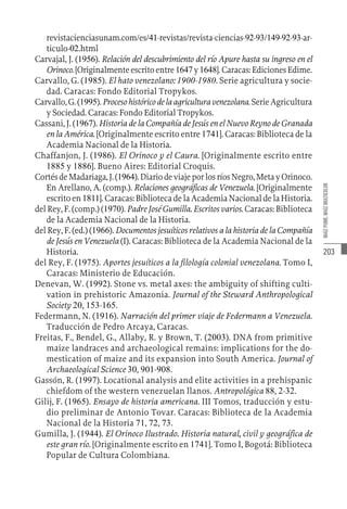 203
MAÍZ
PUME,
MAÍZ
MULTICOLOR
revistacienciasunam.com/es/41-revistas/revista-ciencias-92-93/149-92-93-ar-
ticulo-02.html
Carvajal, J. (1956). Relación del descubrimiento del río Apure hasta su ingreso en el
Orinoco.[Originalmenteescritoentre1647y1648].Caracas:EdicionesEdime.
Carvallo, G. (1985). El hato venezolano: 1900-1980. Serie agricultura y socie-
dad. Caracas: Fondo Editorial Tropykos.
Carvallo,G.(1995).Procesohistóricodelaagriculturavenezolana.SerieAgricultura
y Sociedad. Caracas: Fondo Editorial Tropykos.
Cassani, J. (1967). Historia de la Compañía de Jesús en el Nuevo Reyno de Granada
en la América. [Originalmente escrito entre 1741]. Caracas: Biblioteca de la
Academia Nacional de la Historia.
Chaffanjon, J. (1986). El Orinoco y el Caura. [Originalmente escrito entre
1885 y 1886]. Bueno Aires: Editorial Croquis.
CortésdeMadariaga,J.(1964).DiariodeviajeporlosríosNegro,MetayOrinoco.
En Arellano, A. (comp.). Relaciones geográficas de Venezuela. [Originalmente
escrito en 1811]. Caracas: Biblioteca de la Academia Nacional de la Historia.
del Rey, F. (comp.) (1970). Padre José Gumilla. Escritos varios. Caracas: Biblioteca
de la Academia Nacional de la Historia.
del Rey, F. (ed.) (1966). Documentos jesuíticos relativos a la historia de la Compañía
de Jesús en Venezuela (I). Caracas: Biblioteca de la Academia Nacional de la
Historia.
del Rey, F. (1975). Aportes jesuíticos a la filología colonial venezolana. Tomo I,
Caracas: Ministerio de Educación.
Denevan, W. (1992). Stone vs. metal axes: the ambiguity of shifting culti-
vation in prehistoric Amazonia. Journal of the Steward Anthropological
Society 20, 153-165.
Federmann, N. (1916). Narración del primer viaje de Federmann a Venezuela.
Traducción de Pedro Arcaya, Caracas.
Freitas, F., Bendel, G., Allaby, R. y Brown, T. (2003). DNA from primitive
maize landraces and archaeological remains: implications for the do-
mestication of maize and its expansion into South America. Journal of
Archaeological Science 30, 901-908.
Gassón, R. (1997). Locational analysis and elite activities in a prehispanic
chiefdom of the western venezuelan llanos. Antropológica 88, 2-32.
Gilij, F. (1965). Ensayo de historia americana. III Tomos, traducción y estu-
dio preliminar de Antonio Tovar. Caracas: Biblioteca de la Academia
Nacional de la Historia 71, 72, 73.
Gumilla, J. (1944). El Orinoco Ilustrado. Historia natural, civil y geográfica de
este gran río. [Originalmente escrito en 1741]. Tomo I, Bogotá: Biblioteca
Popular de Cultura Colombiana.
 