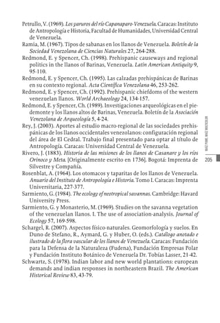 205
MAÍZ
PUME,
MAÍZ
MULTICOLOR
Petrullo, V. (1969). Los yaruros del río Capanaparo-Venezuela. Caracas: Instituto
de Antropología e Historia, Facultad de Humanidades, Universidad Central
de Venezuela.
Ramia, M. (1967). Tipos de sabanas en los llanos de Venezuela. Boletín de la
Sociedad Venezolana de Ciencias Naturales 27, 264-288.
Redmond, E. y Spencer, Ch. (1998). Prehispanic causeways and regional
politics in the llanos of Barinas, Venezuela. Latin American Antiquity 9,
95-110.
Redmond, E. y Spencer, Ch. (1995). Las calzadas prehispánicas de Barinas
en su contexto regional. Acta Científica Venezolana 46, 253-262.
Redmond, E. y Spencer, Ch. (1992). Prehispanic chiefdoms of the western
venezuelan llanos. World Archaeology 24, 134-157.
Redmond, E. y Spencer, Ch. (1989). Investigaciones arqueológicas en el pie-
demonte y los llanos altos de Barinas, Venezuela. Boletín de la Asociación
Venezolana de Arqueología 5, 4-24.
Rey, J. (2003). Aportes al estudio macro-regional de las sociedades prehis-
pánicas de los llanos occidentales venezolanos: configuración regional
del área de El Cedral. Trabajo final presentado para optar al título de
Antropología. Caracas: Universidad Central de Venezuela.
Rivero, J. (1883). Historia de las misiones de los llanos de Casanare y los ríos
Orinoco y Meta. [Originalmente escrito en 1736]. Bogotá: Imprenta de
Silvestre y Compañía.
Rosenblat, A. (1964). Los otomacos y taparitas de los llanos de Venezuela.
Anuario del Instituto de Antropología e Historia. Tomo I. Caracas: Imprenta
Universitaria, 227-377.
Sarmiento, G. (1984). The ecology of neotropical savannas. Cambridge: Havard
University Press.
Sarmiento, G. y Monasterio, M. (1969). Studies on the savanna vegetation
of the venezuelan llanos. I. The use of association-analysis. Journal of
Ecology 57, 169-598.
Schargel, R. (2007). Aspectos físico-naturales. Geomorfología y suelos. En
Duno de Stefano, R., Aymard, G. y Huber, O. (eds.). Catálogo anotado e
ilustrado de la flora vascular de los llanos de Venezuela. Caracas: Fundación
para la Defensa de la Naturaleza (Fudena), Fundación Empresas Polar
y Fundación Instituto Botánico de Venezuela Dr. Tobías Lasser, 21-42.
Schwartz, S. (1978). Indian labor and new world plantations: european
demands and indian responses in northeastern Brazil. The American
Historical Review 83, 43-79.
 