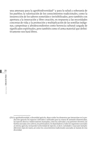 20
Varios
Autores
SEMILLAS
DEL
PUEBLO
una amenaza para la agrobiodiversidad23
y para la salud y soberanía de
los pueblos; la valorización de los conocimientos tradicionales, como la
insurrección de los saberes sometidos e invisibilizados, pero también con
apertura a la innovación y libre creación, en respuesta a las necesidades
concretas de vida; y la promoción y multiplicación de las semillas indíge-
nas, campesinas y afrodescendientes como herencia cultural cargada de
significados espirituales, pero también como el arma material que defini-
tivamente nos hará libres.
(23)  La agrobiodiversidad, o diversidad agrícola, abarca todos los elementos que interactúan en la pro-
ducción agrícola: los espacios cultivados o utilizados para la crianza de animales domesticados,
las especies directa o indirectamente manejadas, como las cultivadas y sus parientes silvestres, las
hierbas asociadas a los cultivos, los polinizadores, los depredadores y todos los organismos asociados
al sistema agrícola; incluyendo la diversidad de especies, es decir, variedades o razas (por ejemplo:
diferentes tipos de maíz), así como los conocimientos tradicionales asociados al manejo de esta
diversidad.
 
