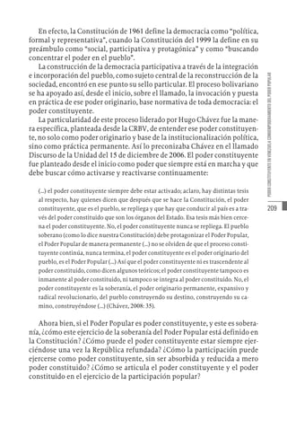 209
PODER
CONSTITUYENTE
EN
VENEZUELA
COMOEMPODERAMIENTO
DEL
PODER
POPULAR
En efecto, la Constitución de 1961 define la democracia como “política,
formal y representativa”, cuando la Constitución del 1999 la define en su
preámbulo como “social, participativa y protagónica” y como “buscando
concentrar el poder en el pueblo”.
La construcción de la democracia participativa a través de la integración
e incorporación del pueblo, como sujeto central de la reconstrucción de la
sociedad, encontró en ese punto su sello particular. El proceso bolivariano
se ha apoyado así, desde el inicio, sobre el llamado, la invocación y puesta
en práctica de ese poder originario, base normativa de toda democracia: el
poder constituyente.
La particularidad de este proceso liderado por Hugo Chávez fue la mane-
ra específica, planteada desde la CRBV, de entender ese poder constituyen-
te, no solo como poder originario y base de la institucionalización política,
sino como práctica permanente. Así lo preconizaba Chávez en el llamado
Discurso de la Unidad del 15 de diciembre de 2006. El poder constituyente
fue planteado desde el inicio como poder que siempre está en marcha y que
debe buscar cómo activarse y reactivarse continuamente:
(…) el poder constituyente siempre debe estar activado; aclaro, hay distintas tesis
al respecto, hay quienes dicen que después que se hace la Constitución, el poder
constituyente, que es el pueblo, se repliega y que hay que conducir al país es a tra-
vés del poder constituido que son los órganos del Estado. Esa tesis más bien cerce-
na el poder constituyente. No, el poder constituyente nunca se repliega. El pueblo
soberano (como lo dice nuestra Constitución) debe protagonizar el Poder Popular,
el Poder Popular de manera permanente (…) no se olviden de que el proceso consti-
tuyente continúa, nunca termina, el poder constituyente es el poder originario del
pueblo, es el Poder Popular (…) Así que el poder constituyente ni es trascendente al
poder constituido, como dicen algunos teóricos; el poder constituyente tampoco es
inmanente al poder constituido, ni tampoco se integra al poder constituido. No, el
poder constituyente es la soberanía, el poder originario permanente, expansivo y
radical revolucionario, del pueblo construyendo su destino, construyendo su ca-
mino, construyéndose (…) (Chávez, 2008: 35).
Ahora bien, si el Poder Popular es poder constituyente, y este es sobera-
nía, ¿cómo este ejercicio de la soberanía del Poder Popular está definido en
la Constitución? ¿Cómo puede el poder constituyente estar siempre ejer-
ciéndose una vez la República refundada? ¿Cómo la participación puede
ejercerse como poder constituyente, sin ser absorbida y reducida a mero
poder constituido? ¿Cómo se articula el poder constituyente y el poder
constituido en el ejercicio de la participación popular?
 