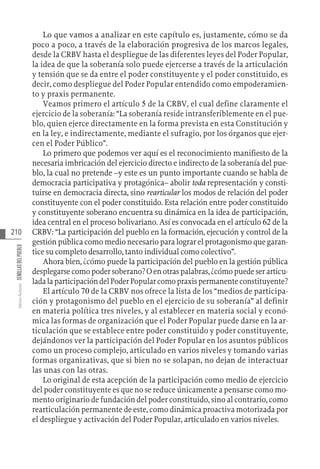 210
Varios
Autores
SEMILLAS
DEL
PUEBLO
Lo que vamos a analizar en este capítulo es, justamente, cómo se da
poco a poco, a través de la elaboración progresiva de los marcos legales,
desde la CRBV hasta el despliegue de las diferentes leyes del Poder Popular,
la idea de que la soberanía solo puede ejercerse a través de la articulación
y tensión que se da entre el poder constituyente y el poder constituido, es
decir, como despliegue del Poder Popular entendido como empoderamien-
to y praxis permanente.
Veamos primero el artículo 5 de la CRBV, el cual define claramente el
ejercicio de la soberanía: “La soberanía reside intransferiblemente en el pue-
blo, quien ejerce directamente en la forma prevista en esta Constitución y
en la ley, e indirectamente, mediante el sufragio, por los órganos que ejer-
cen el Poder Público”.
Lo primero que podemos ver aquí es el reconocimiento manifiesto de la
necesaria imbricación del ejercicio directo e indirecto de la soberanía del pue-
blo, la cual no pretende –y este es un punto importante cuando se habla de
democracia participativa y protagónica– abolir toda representación y consti-
tuirse en democracia directa, sino rearticular los modos de relación del poder
constituyente con el poder constituido. Esta relación entre poder constituido
y constituyente soberano encuentra su dinámica en la idea de participación,
idea central en el proceso bolivariano. Así es convocada en el artículo 62 de la
CRBV: “La participación del pueblo en la formación, ejecución y control de la
gestión pública como medio necesario para lograr el protagonismo que garan-
tice su completo desarrollo, tanto individual como colectivo”.
Ahora bien, ¿cómo puede la participación del pueblo en la gestión pública
desplegarsecomopodersoberano?Oenotraspalabras,¿cómopuedeserarticu-
ladalaparticipacióndelPoderPopularcomopraxispermanenteconstituyente?
El artículo 70 de la CRBV nos ofrece la lista de los “medios de participa-
ción y protagonismo del pueblo en el ejercicio de su soberanía” al definir
en materia política tres niveles, y al establecer en materia social y econó-
mica las formas de organización que el Poder Popular puede darse en la ar-
ticulación que se establece entre poder constituido y poder constituyente,
dejándonos ver la participación del Poder Popular en los asuntos públicos
como un proceso complejo, articulado en varios niveles y tomando varias
formas organizativas, que si bien no se solapan, no dejan de interactuar
las unas con las otras.
Lo original de esta acepción de la participación como medio de ejercicio
del poder constituyente es que no se reduce únicamente a pensarse como mo-
mento originario de fundación del poder constituido, sino al contrario, como
rearticulación permanente de este, como dinámica proactiva motorizada por
el despliegue y activación del Poder Popular, articulado en varios niveles.
 