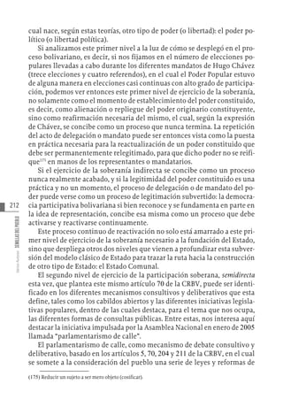 212
Varios
Autores
SEMILLAS
DEL
PUEBLO
cual nace, según estas teorías, otro tipo de poder (o libertad): el poder po-
lítico (o libertad política).
Si analizamos este primer nivel a la luz de cómo se desplegó en el pro-
ceso bolivariano, es decir, si nos fijamos en el número de elecciones po-
pulares llevadas a cabo durante los diferentes mandatos de Hugo Chávez
(trece elecciones y cuatro referendos), en el cual el Poder Popular estuvo
de alguna manera en elecciones casi continuas con alto grado de participa-
ción, podemos ver entonces este primer nivel de ejercicio de la soberanía,
no solamente como el momento de establecimiento del poder constituido,
es decir, como alienación o repliegue del poder originario constituyente,
sino como reafirmación necesaria del mismo, el cual, según la expresión
de Chávez, se concibe como un proceso que nunca termina. La repetición
del acto de delegación o mandato puede ser entonces vista como la puesta
en práctica necesaria para la reactualización de un poder constituido que
debe ser permanentemente relegitimado, para que dicho poder no se reifi-
que175
en manos de los representantes o mandatarios.
Si el ejercicio de la soberanía indirecta se concibe como un proceso
nunca realmente acabado, y si la legitimidad del poder constituido es una
práctica y no un momento, el proceso de delegación o de mandato del po-
der puede verse como un proceso de legitimación subvertido: la democra-
cia participativa bolivariana si bien reconoce y se fundamenta en parte en
la idea de representación, concibe esa misma como un proceso que debe
activarse y reactivarse continuamente.
Este proceso continuo de reactivación no solo está amarrado a este pri-
mer nivel de ejercicio de la soberanía necesario a la fundación del Estado,
sino que despliega otros dos niveles que vienen a profundizar esta subver-
sión del modelo clásico de Estado para trazar la ruta hacia la construcción
de otro tipo de Estado: el Estado Comunal.
El segundo nivel de ejercicio de la participación soberana, semidirecta
esta vez, que plantea este mismo artículo 70 de la CRBV, puede ser identi-
ficado en los diferentes mecanismos consultivos y deliberativos que esta
define, tales como los cabildos abiertos y las diferentes iniciativas legisla-
tivas populares, dentro de las cuales destaca, para el tema que nos ocupa,
las diferentes formas de consultas públicas. Entre estas, nos interesa aquí
destacar la iniciativa impulsada por la Asamblea Nacional en enero de 2005
llamada “parlamentarismo de calle”.
El parlamentarismo de calle, como mecanismo de debate consultivo y
deliberativo, basado en los artículos 5, 70, 204 y 211 de la CRBV, en el cual
se somete a la consideración del pueblo una serie de leyes y reformas de
(175)  Reducir un sujeto a ser mero objeto (cosificar).
 