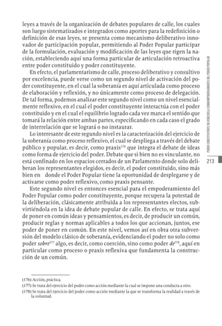 213
PODER
CONSTITUYENTE
EN
VENEZUELA
COMOEMPODERAMIENTO
DEL
PODER
POPULAR
leyes a través de la organización de debates populares de calle, los cuales
son luego sistematizados e integrados como aportes para la redefinición o
definición de esas leyes, se presenta como mecanismo deliberativo inno-
vador de participación popular, permitiendo al Poder Popular participar
de la formulación, evaluación y modificación de las leyes que rigen la na-
ción, estableciendo aquí una forma particular de articulación retroactiva
entre poder constituido y poder constituyente.
En efecto, el parlamentarismo de calle, proceso deliberativo y consultivo
por excelencia, puede verse como un segundo nivel de activación del po-
der constituyente, en el cual la soberanía es aquí articulada como proceso
de elaboración y reflexión, y no únicamente como proceso de delegación.
De tal forma, podemos analizar este segundo nivel como un nivel esencial-
mente reflexivo, en el cual el poder constituyente interactúa con el poder
constituido y en el cual el equilibrio logrado cada vez marca el sentido que
tomará la relación entre ambas partes, especificando en cada caso el grado
de interrelación que se logrará o no instaurar.
Lo interesante de este segundo nivel es la caracterización del ejercicio de
la soberanía como proceso reflexivo, el cual se despliega a través del debate
público y popular, es decir, como praxis176
que integra el debate de ideas
como forma de ejercicio del poder. Debate que si bien no es vinculante, no
está confinado en los espacios cerrados de un Parlamento donde solo deli-
beran los representantes elegidos, es decir, el poder constituido, sino más
bien en donde el Poder Popular tiene la oportunidad de desplegarse y de
activarse como poder reflexivo, como praxis pensante.
Este segundo nivel es entonces esencial para el empoderamiento del
Poder Popular como poder constituyente, porque recupera la potestad de
la deliberación, clásicamente atribuida a los representantes electos, sub-
virtiéndola en la idea de debate popular de calle. En efecto, se trata aquí
de poner en común ideas y pensamientos, es decir, de producir un común,
producir reglas y normas aplicables a todos los que accionan, juntos, ese
poder de poner en común. En este nivel, vemos así en obra otra subver-
sión del modelo clásico de soberanía, evidenciando el poder no solo como
poder sobre177
algo, es decir, como coerción, sino como poder de178
, aquí en
particular como proceso o praxis reflexiva que fundamenta la construc-
ción de un común.
(176)  Acción, práctica.
(177)  Se trata del ejercicio del poder como acción mediante la cual se impone una conducta a otro.
(178)  Se trata del ejercicio del poder como acción mediante la que se transforma la realidad a través de
la voluntad.
 