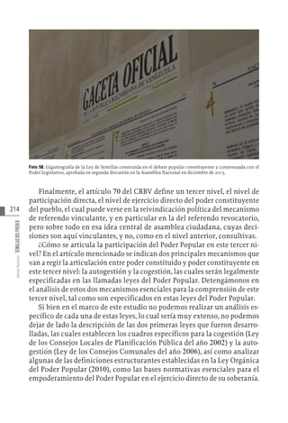 214
Varios
Autores
SEMILLAS
DEL
PUEBLO
Foto 58. Gigantografía de la Ley de Semillas construida en el debate popular constituyente y consensuada con el
Poder Legislativo, aprobada en segunda discusión en la Asamblea Nacional en diciembre de 2015.
Finalmente, el artículo 70 del CRBV define un tercer nivel, el nivel de
participación directa, el nivel de ejercicio directo del poder constituyente
del pueblo, el cual puede verse en la reivindicación política del mecanismo
de referendo vinculante, y en particular en la del referendo revocatorio,
pero sobre todo en esa idea central de asamblea ciudadana, cuyas deci-
siones son aquí vinculantes, y no, como en el nivel anterior, consultivas.
¿Cómo se articula la participación del Poder Popular en este tercer ni-
vel? En el artículo mencionado se indican dos principales mecanismos que
van a regir la articulación entre poder constituido y poder constituyente en
este tercer nivel: la autogestión y la cogestión, las cuales serán legalmente
especificadas en las llamadas leyes del Poder Popular. Detengámonos en
el análisis de estos dos mecanismos esenciales para la comprensión de este
tercer nivel, tal como son especificados en estas leyes del Poder Popular.
Si bien en el marco de este estudio no podemos realizar un análisis es-
pecífico de cada una de estas leyes, lo cual sería muy extenso, no podemos
dejar de lado la descripción de las dos primeras leyes que fueron desarro-
lladas, las cuales establecen los cuadros específicos para la cogestión (Ley
de los Consejos Locales de Planificación Pública del año 2002) y la auto-
gestión (Ley de los Consejos Comunales del año 2006), así como analizar
algunas de las definiciones estructurantes establecidas en la Ley Orgánica
del Poder Popular (2010), como las bases normativas esenciales para el
empoderamiento del Poder Popular en el ejercicio directo de su soberanía.
 