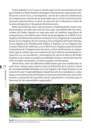 216
Varios
Autores
SEMILLAS
DEL
PUEBLO
Como podemos ver, lo que se asienta aquí son los mecanismos de base
que permiten al Poder Popular desplegarse directamente como poder cons-
tituyente a nivel local, y reconquistar, a través de la idea de transferencia
de competencias, muchas de las potestades que la visión restrictiva de de-
mocracia representativa, es decir, de ejercicio de la soberanía a través de
la única delegación, le ha quitado históricamente.
Estas dos primeras leyes estructurantes y fundamentales serán com-
plementadas con toda una serie de leyes que irán definiendo los meca-
nismos del Poder Popular en toda una serie de ámbitos específicos de
competencias y de atribuciones. Serán así promulgadas en el 2010: la Ley
Orgánica del Sistema Económico Comunal, la Ley Orgánica de Contraloría
Social, la Ley Orgánica de las Comunas, la Ley Orgánica del Poder Popular,
la Ley Orgánica de Planificación Pública y Popular, la Ley Orgánica del
Consejo Federal de Gobierno, y en el 2012 la Ley Orgánica para la Gestión
Comunitaria de Competencias, Servicios y Otras Atribuciones. Lo impor-
tante aquí es señalar que este conjunto de leyes definen una dinámica re-
troactiva a la vez ascendente y descendente de ejercicio directo del Poder
Popular, en los cuales se establecen múltiples formas y niveles de relación
entre el poder constituido y el poder popular constituyente.
Ahora bien, entre las diferentes definiciones que son establecidas en
estas leyes, destaca para nuestro tema la definición de la noción central
de corresponsabilidad, definida en la Ley Orgánica del Poder Popular en su
artículo 8 como “responsabilidad compartida entre los ciudadanos y ciuda-
danas y las instituciones del Estado en el proceso de formación, ejecución,
control y evaluación de la gestión social, comunitaria y comunal, para el
bienestar de las comunidades organizadas”.
Foto 59. III debate popular constituyente por la Ley de Semillas, Instituto Latinoamericano Paulo Freire (IALA),
Barinas, el día viernes 22 de noviembre de 2013.
 