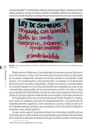 218
Varios
Autores
SEMILLAS
DEL
PUEBLO
resemantizando181
losprincipios,valoresynocionesquerigenyenmarcanelestar
juntos, podemos ver que la misma contiene la semilla a partir de la cual pensar y
accionarunPoderPopularconstituyentepermanentementeactivadoyreactivado.
Foto 60. Cartel expuesto durante actividad de respaldo de la Ley de Semillas a las afueras de la Asamblea Nacional,
Caracas, 2015.
Planteando en filigrana el reto principal de nuestro proceso bolivaria-
no, el de inventar o errar, el de inventar otras formas de ejercicio del poder,
de un poder compartido, siempre en tensión, donde el constituido, como
norma, y el constituyente, como praxis ética, se enlazan en el desarrollo
del ejercicio de un poder compartido y siempre en tensión, corresponsable,
de un poder basado en el accionar del pueblo, del ciudadano de a pie, de las
comunidades organizadas, de los movimientos sociales, de todas y todos,
que responde descalificándola a una de las más viejas preguntas de la teoría
política: ¿será que algunos están hechos para mandar y otros para obedecer?
El despliegue de los tres niveles de praxis del Poder Popular lo analiza-
mos como un auténtico proceso de empoderamiento, y en particular de
empoderamiento cognitivo, entre conciencia y praxis, como un ejercicio
de empoderamiento político por excelencia: el de un pueblo llamado a
asumirse como sujeto político.
Lo que vemos aquí es la puesta en obra de un reinventar la política, de un
reinventarunavezmáslademocraciaparticipativaquesoñamosdesarticulan-
do el nodo de la relación de dominación que encierra el poder constituyente
(181)  Darle un nuevo significado a un término.
 