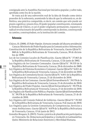 220
Varios
Autores
SEMILLAS
DEL
PUEBLO
consignada ante la Asamblea Nacional por iniciativa popular, y sobre todo,
aprobada como ley de la nación.
Se trata acá de una subversión real de la idea de Estado como único
poseedor de la soberanía, asumiendo la idea de que la soberanía es, en de-
finitiva, una práctica compartida, es decir, un común que solo puede ser
praxis cognitiva y praxis ética. El poder popular constituyente, retomando
la fórmula de Chávez, es así el poder originario permanente, expansivo y
radical revolucionario del pueblo construyendo su destino, construyendo
su camino, construyéndose, en la institución del común.
Referencias
Chávez, H. (2008). El Poder Popular. Extractos tomados del discurso presidencial.
Caracas: Ministerio del Poder Popular para la Comunicación e Información.
Constitución de la República Bolivariana de Venezuela, Gaceta Oficial N.°
860 de la República Bolivariana de Venezuela, Caracas, 30 de diciem-
bre de 1999.
Ley de los Consejos Locales de Planificación. Gaceta Oficial N.° 37.463 de
la República Bolivariana de Venezuela, Caracas, 12 de junio de 2002.
Ley Orgánica de los Consejos Comunales. Gaceta Oficial N.° 39.335 de la
República Bolivariana de Venezuela, Caracas, 28 de diciembre de 2009.
Ley Orgánica del Sistema Económico Comunal. Gaceta Oficial N.º 6.011 de
la República Bolivariana de Venezuela, Caracas, 21 de diciembre de 2010.
Ley Orgánica de Contraloría Social. Gaceta Oficial N.° 6.011 de la República
Bolivariana de Venezuela, Caracas, 21 de diciembre de 2010.
Ley Orgánica de las Comunas. Gaceta Oficial Extraordinaria N.° 39.578 de la
República Bolivariana de Venezuela, Caracas, 21 de diciembre de 2010.
Ley Orgánica del Poder Popular. Gaceta Oficial Extraordinaria N.° 39.578 de
la República Bolivariana de Venezuela, Caracas, 21 de diciembre de 2010.
Ley Orgánica de Planificación Pública y Popular. Gaceta Oficial Extraordinaria
N.° 39.578 de la República Bolivariana de Venezuela, Caracas, 21 de di-
ciembre de 2010.
Ley Orgánica del Consejo Federal de Gobierno. Gaceta Oficial N.º 39.382
de la República Bolivariana de Venezuela, Caracas, 9 de marzo de 2010.
Ley Orgánica para la Gestión Comunitaria de Competencias, Servicios y
otras Atribuciones. Gaceta Oficial N.° 6.079 de la República Bolivariana
de Venezuela, Caracas, 15 de junio de 2012.
González Broquen, X. (2015). Teoría y práctica de planificación participativa
en Venezuela. En Democracia participativa y revolución en Latinoamérica.
Quito: Ministerio de Relaciones Exteriores y Movilidad Humana.
 