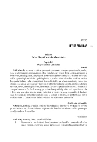 221
ANEXO
LEY DE SEMILLAS
Título I
De las Disposiciones Fundamentales
Capítulo I
Disposiciones Generales
Objeto
Artículo 1. La presente Ley tiene por objeto preservar, proteger, garantizar la produc-
ción, multiplicación, conservación, libre circulación y el uso de la semilla, así como la
promoción, investigación, innovación, distribución e intercambio de la misma, desde una
visión agroecológica socialista, privilegiando la producción nacional de semillas, hacien-
do especial énfasis en la valoración de la semilla indígena, afrodescendiente, campesina
y local, contraria a las patentes y derecho de obtentor sobre la semilla, prohibiendo la li-
beración, el uso, la multiplicación, la entrada al país y la producción nacional de semillas
transgénicas con el fin de alcanzar y garantizar la seguridad y soberanía agroalimentaria,
el derecho a una alimentación sana y nutritiva, la conservación y protección de la diver-
sidad biológica, así como la preservación de la vida en el planeta, de conformidad con lo
establecido en la Constitución de la República Bolivariana de Venezuela.
Ámbito de aplicación
Artículo 2. Esta ley aplica en todas las actividades de obtención, producción, investi-
gación, innovación, abastecimiento, importación, distribución e intercambio que tengan
por objeto el uso de semillas.
Finalidades
Artículo 3. Esta Ley tiene como finalidades:
1.	 Fomentar la transición de los sistemas de producción convencionales, ba-
sados en monocultivos y uso de agrotóxicos con semilla agroindustrial y/o
 