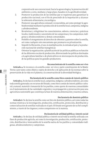 222
Varios
Autores
SEMILLAS
DEL
PUEBLO
corporativa de uso convencional, hacia la agroecología y la preservación del
ambiente a corto, mediano y largo plazo, basados en la agrobiodiversidad.
2.	 Promover la producción de las semillas que se requieran para garantizar la
producción nacional, con el fin de prescindir de la importación y alcanzar
la soberanía alimentaria y tecnológica.
3.	 Promover una agricultura comunal y ecosocialista, así como proteger la agro-
biodiversidad mediante la producción de la semilla local, campesina, indígena
y afrodescendiente.
4.	 Revalorizar y relegitimar los conocimientos, saberes, creencias y prácticas
locales, tradicionales y ancestrales de las campesinas y los campesinos, indí-
genas y afrodescendientes y demás comunidades.
5.	 Prohibir el otorgamiento de derechos de obtentor y patentes sobre la semilla,
así como cualquier otro mecanismo que promueva su privatización.
6.	 Impedir la liberación, el uso, la multiplicación, la entrada al país y la produc-
ción nacional de semillas transgénicas
7.	 Orientar la organización y planificación de las políticas públicas en función
de las diferentes escalas de producción, diferenciando las políticas destinadas
a la agricultura familiar o de pluricultivos en microespacios de producción,
de las políticas para los grandes productores.
Reconocimiento de la semilla como ser vivo
Artículo 4. Se reconoce a la semilla como ser vivo y parte constituyente de la Madre
Tierra y por tanto como objeto y sujeto de derecho y de aplicación de las normas sobre la
preservación de la vida en el planeta y la conservación de la diversidad biológica.
Declaratoria de la semilla como bien común de interés público
Artículo 5. Se declara la semilla local, campesina, indígena y afrodescendiente, así como
toda semilla generada con recursos del Estado, como bien común de interés público cultu-
ral y natural, material e inmaterial de los pueblos, como aporte de nuestras comunidades
en el mejoramiento de las variedades vegetales y su propagación y preservación para una
agricultura sustentable que constituya la base de nuestra alimentación y nuestra cultura.
Declaratoria de dominio público
Artículo 6. Se declara la semilla como un bien de dominio público, así como todas las
normas relativas a la investigación, producción, certificación, protección, distribución y
comercialización de semillas realizada en el país. El Estado será garante de su fiel cumpli-
miento, a través de los órganos y entes competentes en la materia.
Declaratoria de utilidad pública e interés social
Artículo 7. Se declara de utilidad pública e interés social toda la semilla utilizada con
fines de producción agrícola, así como la investigación, producción, certificación, protec-
ción, distribución e intercambio de la semilla nativa de los pueblos y comunidades indí-
genas, afrodescendientes y campesinas.
 