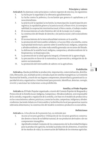 223
ANEXO
Principios y valores
Artículo 8. Se plantean como principios y valores regentes de esta Ley, los siguientes:
1.	 La lucha por la seguridad y la soberanía agroalimentaria.
2.	 La lucha contra la pobreza y la exclusión que genera el capitalismo y el
neocolonialismo.
3.	 La práctica de la equidad, la inclusión, la emancipación, la participación pro-
tagónica, la equidad de género y la justicia social, el buen vivir, la correspon-
sabilidad, la cooperación interinstitucional, el bien común, el trabajo creador.
4.	 El reconocimiento al valor histórico del rol de la mujer en el campo.
5.	 La construcción del Estado de derecho y de justicia social y del ecosocialismo
agrario.
6.	 El reconocimiento de la interculturalidad existente en la semilla.
7.	 La promoción del intercambio solidario y el acceso libre a la semilla, contra
la propiedad intelectual y patente sobre la semilla local, indígena, campesina
y afrodescendiente, así como toda semilla generada con recursos del Estado.
8.	 La defensa de la semilla local, indígena, campesina y afrodescendiente de la
biopiratería y la bioprospección.
9.	 La promoción de la salud agrícola integral, el fomento de la agroecología.
10.	 La precaución en favor de la naturaleza, la prevención y mitigación de de-
sastres socionaturales.
11.	 La promoción del intercambio de saberes en la agricultura.
Prohibición
Artículo 9. Queda prohibida la producción, importación, comercialización, distribu-
ción, liberación, uso, multiplicación y entrada al país de semillas transgénicas. La Comisión
Nacional de Semilla, a través de sus órganos competentes, desarrollará y garantizará la ca-
pacidad técnica, organizativa e institucional para prevenir, identificar, detectar, corregir,
revertir y sancionar las violaciones a esta prohibición.
Semilla y el Poder Popular
Artículo 10. El Poder Popular organizado, a través del Consejo Popular de Resguardo y
Protección de la Semilla Local, Indígena, Campesina y Afrodescendiente, será responsable
de la custodia, resguardo y regulación de la semilla, con base en el modelo de producción y
en los conocimientos, saberes, prácticas y creencias locales, campesinas, indígenas y afrodes-
cendientes, haciendo énfasis en el intercambio y la distribución local para garantizar nuestra
soberanía alimentaria y la construcción del modelo económico productivo ecosocialista.
Definiciones
Artículo 11. A los efectos de la presente Ley, se entiende por:
1.	 Acceso al recurso genético: Utilización de los recursos genéticos conserva-
dos dentro o fuera de su hábitat natural, de sus productos derivados o de sus
componentes intangibles.
2.	 Agrobiodiversidad: Conjunto de los componentes de la diversidad biológica
para la producción agrícola, incluida la producción de alimentos, el sustento
de los medios de vida y la conservación del hábitat de los sistemas agrícolas.
 