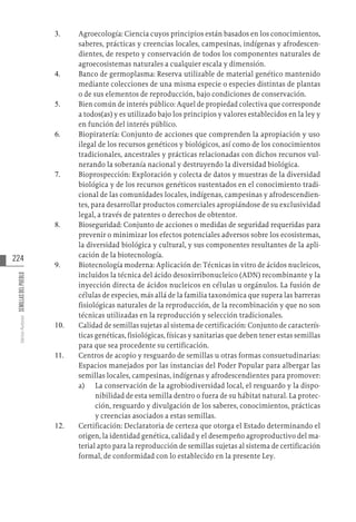 224
Varios
Autores
SEMILLAS
DEL
PUEBLO
3.	 Agroecología: Ciencia cuyos principios están basados en los conocimientos,
saberes, prácticas y creencias locales, campesinas, indígenas y afrodescen-
dientes, de respeto y conservación de todos los componentes naturales de
agroecosistemas naturales a cualquier escala y dimensión.
4.	 Banco de germoplasma: Reserva utilizable de material genético mantenido
mediante colecciones de una misma especie o especies distintas de plantas
o de sus elementos de reproducción, bajo condiciones de conservación.
5.	 Bien común de interés público: Aquel de propiedad colectiva que corresponde
a todos(as) y es utilizado bajo los principios y valores establecidos en la ley y
en función del interés público.
6.	 Biopiratería: Conjunto de acciones que comprenden la apropiación y uso
ilegal de los recursos genéticos y biológicos, así como de los conocimientos
tradicionales, ancestrales y prácticas relacionadas con dichos recursos vul-
nerando la soberanía nacional y destruyendo la diversidad biológica.
7.	 Bioprospección: Exploración y colecta de datos y muestras de la diversidad
biológica y de los recursos genéticos sustentados en el conocimiento tradi-
cional de las comunidades locales, indígenas, campesinas y afrodescendien-
tes, para desarrollar productos comerciales apropiándose de su exclusividad
legal, a través de patentes o derechos de obtentor.
8.	 Bioseguridad: Conjunto de acciones o medidas de seguridad requeridas para
prevenir o minimizar los efectos potenciales adversos sobre los ecosistemas,
la diversidad biológica y cultural, y sus componentes resultantes de la apli-
cación de la biotecnología.
9.	 Biotecnología moderna: Aplicación de: Técnicas in vitro de ácidos nucleicos,
incluidos la técnica del ácido desoxirribonucleico (ADN) recombinante y la
inyección directa de ácidos nucleicos en células u orgánulos. La fusión de
células de especies, más allá de la familia taxonómica que supera las barreras
fisiológicas naturales de la reproducción, de la recombinación y que no son
técnicas utilizadas en la reproducción y selección tradicionales.
10.	 Calidad de semillas sujetas al sistema de certificación: Conjunto de caracterís-
ticas genéticas, fisiológicas, físicas y sanitarias que deben tener estas semillas
para que sea procedente su certificación.
11.	 Centros de acopio y resguardo de semillas u otras formas consuetudinarias:
Espacios manejados por las instancias del Poder Popular para albergar las
semillas locales, campesinas, indígenas y afrodescendientes para promover:
a)	 La conservación de la agrobiodiversidad local, el resguardo y la dispo-
nibilidad de esta semilla dentro o fuera de su hábitat natural. La protec-
ción, resguardo y divulgación de los saberes, conocimientos, prácticas
y creencias asociados a estas semillas.
12.	 Certificación: Declaratoria de certeza que otorga el Estado determinando el
origen, la identidad genética, calidad y el desempeño agroproductivo del ma-
terial apto para la reproducción de semillas sujetas al sistema de certificación
formal, de conformidad con lo establecido en la presente Ley.
 