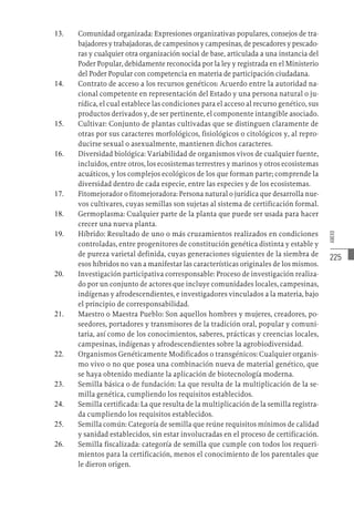 225
ANEXO
13.	 Comunidad organizada: Expresiones organizativas populares, consejos de tra-
bajadores y trabajadoras, de campesinos y campesinas, de pescadores y pescado-
ras y cualquier otra organización social de base, articulada a una instancia del
Poder Popular, debidamente reconocida por la ley y registrada en el Ministerio
del Poder Popular con competencia en materia de participación ciudadana.
14.	 Contrato de acceso a los recursos genéticos: Acuerdo entre la autoridad na-
cional competente en representación del Estado y una persona natural o ju-
rídica, el cual establece las condiciones para el acceso al recurso genético, sus
productos derivados y, de ser pertinente, el componente intangible asociado.
15.	 Cultivar: Conjunto de plantas cultivadas que se distinguen claramente de
otras por sus caracteres morfológicos, fisiológicos o citológicos y, al repro-
ducirse sexual o asexualmente, mantienen dichos caracteres.
16.	 Diversidad biológica: Variabilidad de organismos vivos de cualquier fuente,
incluidos, entre otros, los ecosistemas terrestres y marinos y otros ecosistemas
acuáticos, y los complejos ecológicos de los que forman parte; comprende la
diversidad dentro de cada especie, entre las especies y de los ecosistemas.
17.	 Fitomejorador o fitomejoradora: Persona natural o jurídica que desarrolla nue-
vos cultivares, cuyas semillas son sujetas al sistema de certificación formal.
18.	 Germoplasma: Cualquier parte de la planta que puede ser usada para hacer
crecer una nueva planta.
19.	 Híbrido: Resultado de uno o más cruzamientos realizados en condiciones
controladas, entre progenitores de constitución genética distinta y estable y
de pureza varietal definida, cuyas generaciones siguientes de la siembra de
esos híbridos no van a manifestar las características originales de los mismos.
20.	 Investigación participativa corresponsable: Proceso de investigación realiza-
do por un conjunto de actores que incluye comunidades locales, campesinas,
indígenas y afrodescendientes, e investigadores vinculados a la materia, bajo
el principio de corresponsabilidad.
21.	 Maestro o Maestra Pueblo: Son aquellos hombres y mujeres, creadores, po-
seedores, portadores y transmisores de la tradición oral, popular y comuni-
taria, así como de los conocimientos, saberes, prácticas y creencias locales,
campesinas, indígenas y afrodescendientes sobre la agrobiodiversidad.
22.	 Organismos Genéticamente Modificados o transgénicos: Cualquier organis-
mo vivo o no que posea una combinación nueva de material genético, que
se haya obtenido mediante la aplicación de biotecnología moderna.
23.	 Semilla básica o de fundación: La que resulta de la multiplicación de la se-
milla genética, cumpliendo los requisitos establecidos.
24.	 Semilla certificada: La que resulta de la multiplicación de la semilla registra-
da cumpliendo los requisitos establecidos.
25.	 Semilla común: Categoría de semilla que reúne requisitos mínimos de calidad
y sanidad establecidos, sin estar involucradas en el proceso de certificación.
26.	 Semilla fiscalizada: categoría de semilla que cumple con todos los requeri-
mientos para la certificación, menos el conocimiento de los parentales que
le dieron origen.
 