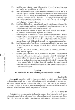 226
Varios
Autores
SEMILLAS
DEL
PUEBLO
27.	 Semilla genética: La que resulta del proceso de mejoramiento genético, capaz
de reproducir la identidad de un cultivar.
28.	 Semilla local, campesina, indígena y afrodescendiente: Aquella que se ha
mantenido y reproducido a través de generaciones aplicando conocimientos,
saberes, prácticas y creencias consuetudinarias, particularmente las técnicas
y métodos correspondientes a la cultura del conuco y formas de manejo agrí-
cola consuetudinarios, desarrollados por las comunidades locales, campesi-
nas, indígenas y afrodescendientes.
29.	 Semilla prebásica: Es la que resulta de la multiplicación de semilla genética;
esta categoría está destinada para semillas de aquellas especies que por su
naturaleza requieren de una reproducción asexual.
30.	 Semilla registrada: La que resulta de la multiplicación de la semilla básica o
de fundación cumpliendo los requisitos establecidos.
31.	 Semilla sujeta al sistema de certificación formal: Semilla obtenida a través de
métodos de las ciencias agronómicas, que se caracteriza por su homogeneidad,
uniformidad y carencia de diversidad, y es objeto de certificación, control y
regulación por parte del Estado de acuerdo con lo establecido en esta Ley.
32.	 Semilla transgénica: Aquella que posee una combinación nueva de mate-
rial genético, que se ha obtenido mediante la aplicación de biotecnología
moderna.
33.	 Semilla: Toda estructura botánica destinada a la reproducción sexual o
asexual de una especie.
34.	 Sistemas agroalimentarios locales, campesinos, indígenas y afrodescendien-
tes: Sistemas basados en técnicas, métodos y otras formas de manejo agrícola
consuetudinarias locales, campesinas, indígenas y afrodescendientes, que
favorecen las dinámicas ecológicas locales, la eficiencia, la sustentabilidad
y no generan pérdida de biodiversidad, orientando al sistema alimentario
hacia cadenas de distribución cortas y locales, diversificación de los hábitos
y patrones de consumo.
Capítulo II
De la Protección de la Semilla Libre y su Conocimiento Asociado
Semilla libre
Artículo12. Es aquella semilla local, campesina, indígena y afrodescendiente, así como
toda semilla generada con recursos del Estado, que puede ser mejorada, producida, inter-
cambiada y comercializada, libremente en todo el territorio nacional sin que se apliquen
sobre ella, ni sobre las prácticas, conocimientos y creencias asociadas a esta, derechos de
obtentor ni cualquier otro derecho de propiedad intelectual.
Licencias para uso libre
Artículo 13. Se instrumentarán las “licencias para uso libre” a la semilla local, campe-
sina, indígena y afrodescendiente, así como toda semilla generada con recursos del Estado,
las cuales permiten resguardar los sistemas de conocimiento tradicional e innovador
 