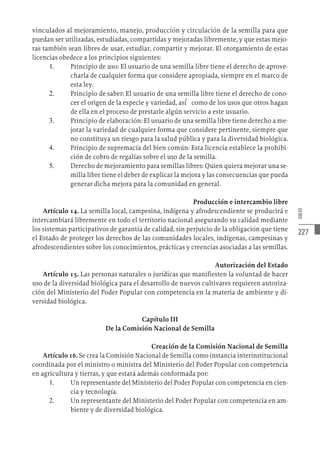 227
ANEXO
vinculados al mejoramiento, manejo, producción y circulación de la semilla para que
puedan ser utilizadas, estudiadas, compartidas y mejoradas libremente, y que estas mejo-
ras también sean libres de usar, estudiar, compartir y mejorar. El otorgamiento de estas
licencias obedece a los principios siguientes:
1.	 Principio de uso: El usuario de una semilla libre tiene el derecho de aprove-
charla de cualquier forma que considere apropiada, siempre en el marco de
esta ley.
2.	 Principio de saber: El usuario de una semilla libre tiene el derecho de cono-
cer el origen de la especie y variedad, así́ como de los usos que otros hagan
de ella en el proceso de prestarle algún servicio a este usuario.
3.	 Principio de elaboración: El usuario de una semilla libre tiene derecho a me-
jorar la variedad de cualquier forma que considere pertinente, siempre que
no constituya un riesgo para la salud pública y para la diversidad biológica.
4.	 Principio de supremacía del bien común: Esta licencia establece la prohibi-
ción de cobro de regalías sobre el uso de la semilla.
5.	 Derecho de mejoramiento para semillas libres: Quien quiera mejorar una se-
milla libre tiene el deber de explicar la mejora y las consecuencias que pueda
generar dicha mejora para la comunidad en general.
Producción e intercambio libre
Artículo 14. La semilla local, campesina, indígena y afrodescendiente se producirá e
intercambiará libremente en todo el territorio nacional asegurando su calidad mediante
los sistemas participativos de garantía de calidad, sin perjuicio de la obligación que tiene
el Estado de proteger los derechos de las comunidades locales, indígenas, campesinas y
afrodescendientes sobre los conocimientos, prácticas y creencias asociadas a las semillas.
Autorización del Estado
Artículo 15. Las personas naturales o jurídicas que manifiesten la voluntad de hacer
uso de la diversidad biológica para el desarrollo de nuevos cultivares requieren autoriza-
ción del Ministerio del Poder Popular con competencia en la materia de ambiente y di-
versidad biológica.
Capítulo III
De la Comisión Nacional de Semilla
Creación de la Comisión Nacional de Semilla
Artículo 16. Se crea la Comisión Nacional de Semilla como instancia interinstitucional
coordinada por el ministro o ministra del Ministerio del Poder Popular con competencia
en agricultura y tierras, y que estará además conformada por:
1.	 Un representante del Ministerio del Poder Popular con competencia en cien-
cia y tecnología.
2.	 Un representante del Ministerio del Poder Popular con competencia en am-
biente y de diversidad biológica.
 