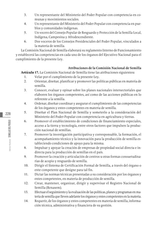 228
Varios
Autores
SEMILLAS
DEL
PUEBLO
3.	 Un representante del Ministerio del Poder Popular con competencia en co-
munas y movimientos sociales.
4.	 Un representante del Ministerio del Poder Popular con competencia en pue-
blos y comunidades indígenas.
5.	 Un vocero del Consejo Popular de Resguardo y Protección de la Semilla Local,
Indígena, Campesina y Afrodescendiente.
6.	 Dos voceros de los Consejos Presidenciales del Poder Popular, vinculados a
la materia de semilla.
La Comisión Nacional de Semilla elaborará su reglamento Interno de Funcionamiento
y establecerá las competencias en cada uno de los órganos del Ejecutivo Nacional para el
cumplimiento de la presente Ley.
Atribuciones de la Comisión Nacional de Semilla
Artículo 17. La Comisión Nacional de Semilla tiene las atribuciones siguientes:
1.	 Velar por el cumplimiento de la presente Ley.
2.	 Orientar, diseñar, planificar y promover las políticas públicas en materia de
semilla.
3.	 Conocer, evaluar y opinar sobre los planes nacionales intersectoriales que
elaboren los órganos competentes, así como de las acciones públicas en lo
referente a la semilla.
4.	 Ordenar, diseñar coordinar y asegurar el cumplimiento de las competencias
de los órganos y entes competentes en materia de semilla.
5.	 Diseñar el Plan Nacional de Semilla y someterlo a la consideración del
Ministerio del Poder Popular con competencia en agricultura y tierras.
6.	 Promover el establecimiento de condiciones de financiamiento especiales,
acceso a la tierra y tecnología, entre otros factores que impulsen la produc-
ción nacional de semillas.
7.	 Promover la investigación participativa y corresponsable, la formación, el
acompañamiento técnico y la innovación para la producción de semilla es-
tableciendo condiciones de apoyo para la misma.
8.	 Impulsar y apoyar la creación de empresas de propiedad social directa e in-
directa para la producción de semillas en el país.
9.	 Promover la creación y articulación de centros u otras formas consuetudina-
rias de acopio y resguardo de semilla.
10.	 Dirigir el Sistema de Certificación Formal de Semilla, a través del órgano o
ente competente que designe para tal fin.
11.	 Dictar las normas técnicas presentadas a su consideración por los órganos y
entes competentes, en materia de producción de semilla.
12.	 Crear, mantener, organizar, dirigir y supervisar el Registro Nacional de
Semilla (Renasem).
13.	 Efectuarelseguimientoylaevaluacióndelaspolíticas,planesyprogramasenma-
teriadesemillaquellevenadelantelosórganosyentescompetentesenlamateria.
14.	 Requerir, de los órganos y entes competentes en materia de semilla, informa-
ción técnica, administrativa y financiera de su gestión.
 