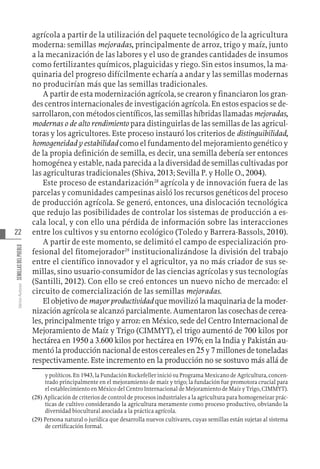22
Varios
Autores
SEMILLAS
DEL
PUEBLO
agrícola a partir de la utilización del paquete tecnológico de la agricultura
moderna: semillas mejoradas, principalmente de arroz, trigo y maíz, junto
a la mecanización de las labores y el uso de grandes cantidades de insumos
como fertilizantes químicos, plaguicidas y riego. Sin estos insumos, la ma-
quinaria del progreso difícilmente echaría a andar y las semillas modernas
no producirían más que las semillas tradicionales.
A partir de esta modernización agrícola, se crearon y financiaron los gran-
des centros internacionales de investigación agrícola. En estos espacios se de-
sarrollaron, con métodos científicos, las semillas híbridas llamadas mejoradas,
modernas o de alto rendimiento para distinguirlas de las semillas de las agricul-
toras y los agricultores. Este proceso instauró los criterios de distinguibilidad,
homogeneidad y estabilidad como el fundamento del mejoramiento genético y
de la propia definición de semilla, es decir, una semilla debería ser entonces
homogénea y estable, nada parecida a la diversidad de semillas cultivadas por
las agriculturas tradicionales (Shiva, 2013; Sevilla P. y Holle O., 2004).
Este proceso de estandarización28
agrícola y de innovación fuera de las
parcelas y comunidades campesinas aisló los recursos genéticos del proceso
de producción agrícola. Se generó, entonces, una dislocación tecnológica
que redujo las posibilidades de controlar los sistemas de producción a es-
cala local, y con ello una pérdida de información sobre las interacciones
entre los cultivos y su entorno ecológico (Toledo y Barrera-Bassols, 2010).
A partir de este momento, se delimitó el campo de especialización pro-
fesional del fitomejorador29
institucionalizándose la división del trabajo
entre el científico innovador y el agricultor, ya no más criador de sus se-
millas, sino usuario-consumidor de las ciencias agrícolas y sus tecnologías
(Santilli, 2012). Con ello se creó entonces un nuevo nicho de mercado: el
circuito de comercialización de las semillas mejoradas.
El objetivo de mayor productividad que movilizó la maquinaria de la moder-
nización agrícola se alcanzó parcialmente. Aumentaron las cosechas de cerea-
les, principalmente trigo y arroz: en México, sede del Centro Internacional de
Mejoramiento de Maíz y Trigo (CIMMYT), el trigo aumentó de 700 kilos por
hectárea en 1950 a 3.600 kilos por hectárea en 1976; en la India y Pakistán au-
mentólaproducciónnacionaldeestoscerealesen25y7millonesdetoneladas
respectivamente. Este incremento en la producción no se sostuvo más allá de
y políti­cos. En 1943, la Fundación Rockefeller inició su Programa Mexicano de Agricultura, concen-
trado principalmente en el mejoramiento de maíz y trigo; la fundación fue promotora crucial para
el establecimiento en México del Cen­tro Internacional de Me­joramiento de Maíz y Tri­go, CIMMYT).
(28)  Aplicación de criterios de control de procesos industriales a la agricultura para homogeneizar prác-
ticas de cultivo considerando la agricultura meramente como proceso productivo, obviando la
diversidad biocultural asociada a la práctica agrícola.
(29)  Persona natural o jurídica que desarrolla nuevos cultivares, cuyas semillas están sujetas al sistema
de certificación formal.
 