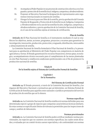 229
ANEXO
15.	 AcompañaralPoderPopularensusprocesosdeconstruccióncolectivayenelres-
guardo y protección de la semilla local, indígena, campesina y afrodescendiente.
16.	 Proponer al Ejecutivo Nacional la designación de representantes ante orga-
nismos internacionales en materia de semillas.
17.	 Otorgar la licencia para uso libre de la semilla, previa aprobación del Consejo
Popular de Resguardo y Protección de la Semilla Local, Indígena, Campesina
y Afrodescendiente en la caso de las semillas locales, indígenas, campesinas y
afrodescendientes; y previa aprobación de la Comisión Nacional de Semilla,
en el caso de las semillas sujetas al sistema de certificación.
Plan de Semilla
Artículo 18. El Plan Nacional de Semilla es el instrumento mediante el cual se esta-
blecen los objetivos, metas, acciones, programas, proyectos y recursos para garantizar la
investigación, innovación, producción, protección y resguardo, distribución, intercambio
y almacenamiento de semilla.
La Comisión Nacional de Semilla formulará el Plan Nacional de Semilla y lo presen-
tará para su aprobación al Ministerio del Poder Popular con competencia en materia de
agricultura y tierras. El Estado garantizará los recursos financieros, tierras aptas, tecnolo-
gía y acompañamiento técnico necesario para el cumplimiento de las metas planteadas
en este Plan Nacional y establecerá condiciones preferenciales con el fin de promover la
producción nacional de semillas.
Título II
De la Semilla sujeta al Sistema de Certificación Formal de Semillas
Capítulo I
De la Normativa
Del Sistema de Certificación Formal
Artículo 19. El Estado proveerá, a través de la Comisión Nacional de Semilla y los
órganos del Ejecutivo Nacional y normativas que así determine, un Sistema Formal de
Certificación de Semillas para aquellos entes naturales o jurídicos prestatarios del servicio
de producción de semillas que así lo deseen.
Normas específicas
Artículo 20. La Comisión Nacional de Semilla establecerá normas definidas para una
determinada especie o grupo de especies que compartan características técnicas similares.
En estas normas se especificarán límites de tolerancia permitidos para las inspecciones de
campo y análisis de laboratorio.
Normas provisionales
Artículo 21. La Comisión Nacional de Semilla podrá certificar mediante normas pro-
visionales, las especies que no cuenten con normas específicas, las cuales serán dicta-
das y evaluadas por un comité técnico asesor especialista, o de conformidad con normas
 