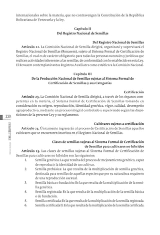 230
Varios
Autores
SEMILLAS
DEL
PUEBLO
internacionales sobre la materia, que no contravengan la Constitución de la República
Bolivariana de Venezuela y la ley.
Capítulo II
Del Registro Nacional de Semillas
Del Registro Nacional de Semillas
Artículo 22. La Comisión Nacional de Semilla dirigirá, organizará y supervisará el
Registro Nacional de Semillas (Renasem), sujeto al Sistema Formal de Certificación de
Semillas, el cual es de carácter obligatorio para todas las personas naturales y jurídicas que
realicen actividades inherentes a las semillas, de conformidad con lo establecido en esta Ley.
El Renasem contemplará tantos Registros Auxiliares como establezca la Comisión Nacional.
Capítulo III
De la Producción Nacional de Semillas sujetas al Sistema Formal de
Certificación de Semillas y sus Categorías
Certificación
Artículo 23. La Comisión Nacional de Semilla dirigirá, a través de los órganos com-
petentes en la materia, el Sistema Formal de Certificación de Semillas tomando en
consideración su origen, reproducción, identidad genética, vigor, calidad, desempeño
agroproductivo, mediante un proceso integral controlado y supervisado según las dispo-
siciones de la presente Ley y su reglamento.
Cultivares sujetos a certificación
Artículo 24. Únicamente ingresarán al proceso de Certificación de Semillas aquellos
cultivares que se encuentren inscritos en el Registro Nacional de Semillas.
Clases de semillas sujetas al Sistema Formal de Certificación
de Semillas para cultivares no híbridos
Artículo 25. Las clases de semillas sujetas al Sistema Formal de Certificación de
Semillas para cultivares no híbridos son las siguientes:
1.	 Semilla genética: La que resulta del proceso de mejoramiento genético, capaz
de reproducir la identidad de un cultivar.
2.	 Semilla prebásica: La que resulta de la multiplicación de semilla genética,
destinada para semillas de aquellas especies que por su naturaleza requieren
de una reproducción asexual.
3.	 Semilla básica o fundación: Es la que resulta de la multiplicación de la semi-
lla genética.
4.	 Semilla registrada: Es la que resulta de la multiplicación de la semilla básica
o de fundación.
5.	 Semilla certificada: Es la que resulta de la multiplicación de la semilla registrada.
6.	 SemillacertificadaII:Eslaqueresultadelamultiplicacióndelasemillacertificada.
 