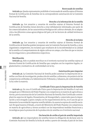 232
Varios
Autores
SEMILLAS
DEL
PUEBLO
Reenvasado de semillas
Artículo 32. Queda expresamente prohibido el reenvasado de semilla sujeta al Sistema
Formal de Certificación de Semillas sin la correspondiente autorización de la Comisión
Nacional de Semilla.
Derecho a la información de la semilla
Artículo 33. Los usuarios y usuarias de semillas sujetas al Sistema Formal de
Certificación de Semillas tienen derecho a estar debidamente informados, por parte de
los comercializadores, de las características biológicas del cultivar ofertado, de su adapta-
ción a las diferentes zonas agroecológicas del país y de los factores de calidad intrínsecos
de la semilla.
Derecho al reclamo
Artículo 34. Los usuarios y usuarias de semillas sujetas al Sistema Formal de
Certificación de Semillas podrán interponer ante la Comisión Nacional de Semilla, y otros
organismos competentes, los reclamos que resultaren de la inconformidad en la calidad
de la semilla o el comportamiento de algún cultivar en campo, a los fines de que se inicien
las investigaciones y procedimientos respectivos.
Movilización
Artículo 35. Solo se podrán movilizar en el territorio nacional las semillas sujetas al
Sistema Formal de Certificación de Semillas que cumplan con los requisitos legales, re-
glamentarios y normativos, de conformidad con la ley.
Autorización para importar
Artículo 36. La Comisión Nacional de Semilla podrá autorizar la importación de se-
millas con fines de investigación, producción de semillas y alimentos, sin perjuicio de las
competencias atribuidas a la Administración Tributaria y Aduanera, de conformidad con
la ley sobre la materia.
Certificado Único para la Importación de Semilla
Artículo 37. Se crea el Certificado Único para la Importación de Semilla el cual será
otorgado por el Ministerio del Poder Popular con competencia en materia de agricultura y
tierras, previa autorización de la Comisión Nacional de Semilla. Este Certificado contem-
plará los aspectos de legales, fitosanitarios, de bioseguridad y comerciales para la impor-
tación y será otorgado a quien cumpla con los requerimientos de ley, en el caso de que se
demuestre la necesidad de importar semilla debido a la ausencia expresa de semilla nacio-
nal. De igual manera el Estado, a través del Ministerio del Poder Popular con competencia
en materia de agricultura y tierras acordará con las importadoras medidas financieras y
tecnológicas para la promoción de la producción de semillas en el territorio nacional.
Declaración de arribo al país de semilla importada
Artículo 38. Los importadores de semillas tienen la obligación de declarar ante la
Comisión Nacional de Semilla la fecha de arribo a puerto de entrada al país de los lotes
 