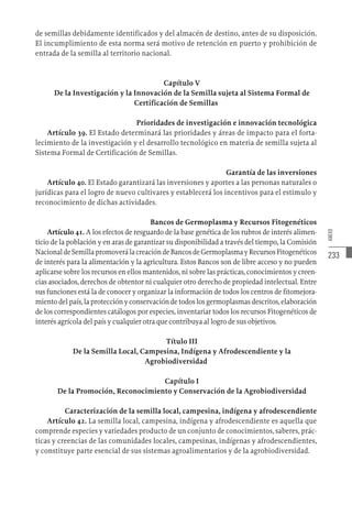 233
ANEXO
de semillas debidamente identificados y del almacén de destino, antes de su disposición.
El incumplimiento de esta norma será motivo de retención en puerto y prohibición de
entrada de la semilla al territorio nacional.
Capítulo V
De la Investigación y la Innovación de la Semilla sujeta al Sistema Formal de
Certificación de Semillas
Prioridades de investigación e innovación tecnológica
Artículo 39. El Estado determinará las prioridades y áreas de impacto para el forta-
lecimiento de la investigación y el desarrollo tecnológico en materia de semilla sujeta al
Sistema Formal de Certificación de Semillas.
Garantía de las inversiones
Artículo 40. El Estado garantizará las inversiones y aportes a las personas naturales o
jurídicas para el logro de nuevo cultivares y establecerá los incentivos para el estimulo y
reconocimiento de dichas actividades.
Bancos de Germoplasma y Recursos Fitogenéticos
Artículo 41. A los efectos de resguardo de la base genética de los rubros de interés alimen-
ticio de la población y en aras de garantizar su disponibilidad a través del tiempo, la Comisión
NacionaldeSemillapromoverálacreacióndeBancosdeGermoplasmayRecursosFitogenéticos
de interés para la alimentación y la agricultura. Estos Bancos son de libre acceso y no pueden
aplicarse sobre los recursos en ellos mantenidos, ni sobre las prácticas, conocimientos y creen-
cias asociados, derechos de obtentor ni cualquier otro derecho de propiedad intelectual. Entre
sus funciones está la de conocer y organizar la información de todos los centros de fitomejora-
mientodelpaís,laprotecciónyconservacióndetodoslosgermoplasmasdescritos,elaboración
de los correspondientes catálogos por especies, inventariar todos los recursos Fitogenéticos de
interés agrícola del país y cualquier otra que contribuya al logro de sus objetivos.
Título III
De la Semilla Local, Campesina, Indígena y Afrodescendiente y la
Agrobiodiversidad
Capítulo I
De la Promoción, Reconocimiento y Conservación de la Agrobiodiversidad
Caracterización de la semilla local, campesina, indígena y afrodescendiente
Artículo 42. La semilla local, campesina, indígena y afrodescendiente es aquella que
comprende especies y variedades producto de un conjunto de conocimientos, saberes, prác-
ticas y creencias de las comunidades locales, campesinas, indígenas y afrodescendientes,
y constituye parte esencial de sus sistemas agroalimentarios y de la agrobiodiversidad.
 