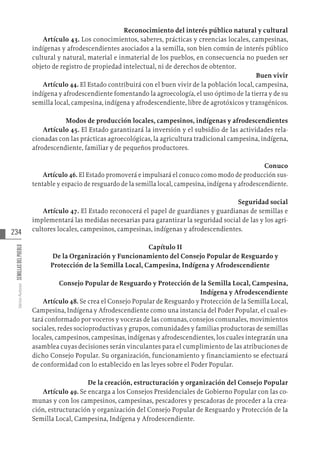 234
Varios
Autores
SEMILLAS
DEL
PUEBLO
Reconocimiento del interés público natural y cultural
Artículo 43. Los conocimientos, saberes, prácticas y creencias locales, campesinas,
indígenas y afrodescendientes asociados a la semilla, son bien común de interés público
cultural y natural, material e inmaterial de los pueblos, en consecuencia no pueden ser
objeto de registro de propiedad intelectual, ni de derechos de obtentor.
Buen vivir
Artículo 44. El Estado contribuirá con el buen vivir de la población local, campesina,
indígena y afrodescendiente fomentando la agroecología, el uso óptimo de la tierra y de su
semilla local, campesina, indígena y afrodescendiente, libre de agrotóxicos y transgénicos.
Modos de producción locales, campesinos, indígenas y afrodescendientes
Artículo 45. El Estado garantizará la inversión y el subsidio de las actividades rela-
cionadas con las prácticas agroecológicas, la agricultura tradicional campesina, indígena,
afrodescendiente, familiar y de pequeños productores.
Conuco
Artículo 46. El Estado promoverá e impulsará el conuco como modo de producción sus-
tentable y espacio de resguardo de la semilla local, campesina, indígena y afrodescendiente.
Seguridad social
Artículo 47. El Estado reconocerá el papel de guardianes y guardianas de semillas e
implementará las medidas necesarias para garantizar la seguridad social de las y los agri-
cultores locales, campesinos, campesinas, indígenas y afrodescendientes.
Capítulo II
De la Organización y Funcionamiento del Consejo Popular de Resguardo y
Protección de la Semilla Local, Campesina, Indígena y Afrodescendiente
Consejo Popular de Resguardo y Protección de la Semilla Local, Campesina,
Indígena y Afrodescendiente
Artículo 48. Se crea el Consejo Popular de Resguardo y Protección de la Semilla Local,
Campesina, Indígena y Afrodescendiente como una instancia del Poder Popular, el cual es-
tará conformado por voceros y voceras de las comunas, consejos comunales, movimientos
sociales, redes socioproductivas y grupos, comunidades y familias productoras de semillas
locales, campesinos, campesinas, indígenas y afrodescendientes, los cuales integrarán una
asamblea cuyas decisiones serán vinculantes para el cumplimiento de las atribuciones de
dicho Consejo Popular. Su organización, funcionamiento y financiamiento se efectuará
de conformidad con lo establecido en las leyes sobre el Poder Popular.
De la creación, estructuración y organización del Consejo Popular
Artículo 49. Se encarga a los Consejos Presidenciales de Gobierno Popular con las co-
munas y con los campesinos, campesinas, pescadores y pescadoras de proceder a la crea-
ción, estructuración y organización del Consejo Popular de Resguardo y Protección de la
Semilla Local, Campesina, Indígena y Afrodescendiente.
 