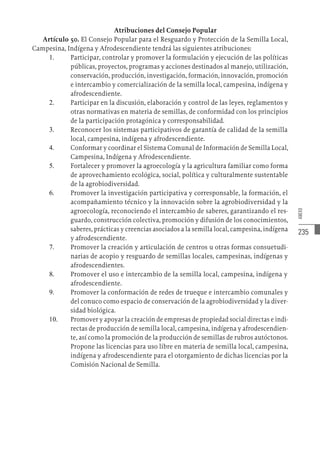 235
ANEXO
Atribuciones del Consejo Popular
Artículo 50. El Consejo Popular para el Resguardo y Protección de la Semilla Local,
Campesina, Indígena y Afrodescendiente tendrá las siguientes atribuciones:
1.	 Participar, controlar y promover la formulación y ejecución de las políticas
públicas, proyectos, programas y acciones destinados al manejo, utilización,
conservación, producción, investigación, formación, innovación, promoción
e intercambio y comercialización de la semilla local, campesina, indígena y
afrodescendiente.
2.	 Participar en la discusión, elaboración y control de las leyes, reglamentos y
otras normativas en materia de semillas, de conformidad con los principios
de la participación protagónica y corresponsabilidad.
3.	 Reconocer los sistemas participativos de garantía de calidad de la semilla
local, campesina, indígena y afrodescendiente.
4.	 Conformar y coordinar el Sistema Comunal de Información de Semilla Local,
Campesina, Indígena y Afrodescendiente.
5.	 Fortalecer y promover la agroecología y la agricultura familiar como forma
de aprovechamiento ecológica, social, política y culturalmente sustentable
de la agrobiodiversidad.
6.	 Promover la investigación participativa y corresponsable, la formación, el
acompañamiento técnico y la innovación sobre la agrobiodiversidad y la
agroecología, reconociendo el intercambio de saberes, garantizando el res-
guardo, construcción colectiva, promoción y difusión de los conocimientos,
saberes, prácticas y creencias asociados a la semilla local, campesina, indígena
y afrodescendiente.
7.	 Promover la creación y articulación de centros u otras formas consuetudi-
narias de acopio y resguardo de semillas locales, campesinas, indígenas y
afrodescendientes.
8.	 Promover el uso e intercambio de la semilla local, campesina, indígena y
afrodescendiente.
9.	 Promover la conformación de redes de trueque e intercambio comunales y
del conuco como espacio de conservación de la agrobiodiversidad y la diver-
sidad biológica.
10.	 Promover y apoyar la creación de empresas de propiedad social directas e indi-
rectas de producción de semilla local, campesina, indígena y afrodescendien-
te, así como la promoción de la producción de semillas de rubros autóctonos.
Propone las licencias para uso libre en materia de semilla local, campesina,
indígena y afrodescendiente para el otorgamiento de dichas licencias por la
Comisión Nacional de Semilla.
 