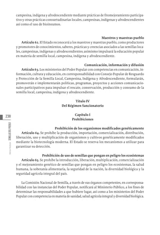 238
Varios
Autores
SEMILLAS
DEL
PUEBLO
campesina, indígena y afrodescendiente mediante prácticas de fitomejoramiento participa-
tivo y otras prácticas consuetudinarias locales, campesinas, indígenas y afrodescendientes
así como el uso de bioinsumos.
Maestros y maestras pueblo
Artículo 62. El Estado reconocerá a los maestros y maestras pueblo, como productores
y promotores de conocimientos, saberes, prácticas y creencias asociados a las semillas loca-
les, campesinas, indígenas y afrodescendientes; asimismo impulsará la educación popular
en materia de semilla local, campesina, indígena y afrodescendiente.
Comunicación, información y difusión
Artículo 63. Los ministerios del Poder Popular con competencias en comunicación, in-
formación, cultura y educación, en corresponsabilidad con Consejo Popular de Resguardo
y Protección de la Semilla Local, Campesina, Indígena y Afrodescendiente, formularán,
promoverán e implementarán políticas, programas, proyectos y acciones comunicacio-
nales participativos para impulsar el rescate, conservación, producción y consumo de la
semilla local, campesina, indígena y afrodescendiente.
Título IV
Del Régimen Sancionatorio
Capítulo I
Prohibiciones
Prohibición de los organismos modificados genéticamente
Artículo 64. Se prohíbe la producción, importación, comercialización, distribución,
liberación, uso y multiplicación de organismos y cultivos genéticamente modificados
mediante la biotecnología moderna. El Estado se reserva los mecanismos a utilizar para
garantizar su detección.
Prohibición de uso de semillas que pongan en peligro los ecosistemas
Artículo 65. Se prohíbe la introducción, liberación, multiplicación, comercialización
y el mejoramiento genético de semillas que pongan en peligro los ecosistemas, la salud
humana, la soberanía alimentaria, la seguridad de la nación, la diversidad biológica y la
seguridad agrícola integral del país.
La Comisión Nacional de Semilla, a través de sus órganos competentes, en corresponsa-
bilidad con las instancias del Poder Popular, notificará al Ministerio Público, a los fines de
determinar las responsabilidades a que hubiere lugar, así como a los ministerios del Poder
Popular con competencia en materia de sanidad, salud agrícola integral y diversidad biológica.
 