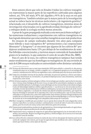 26
Varios
Autores
SEMILLAS
DEL
PUEBLO
Estos autores dicen que solo en Estados Unidos los cultivos transgéni-
cos representan la mayor parte de las superficies cultivadas para algunos
rubros, así, 73% del maíz, 87% del algodón y 91% de la soya en ese país
son transgénicos. También señalan que la mayor parte de la investigación
actual se enfoca hacia las técnicas moleculares y de ingeniería genética35
relacionada con el desarrollo de cultivos transgénicos, mientras áreas de
investigación relacionadas con la agrobiodiversidad, fisiología de cultivos36
y enfoques desde la ecología reciben menos atención.
A pesar de la gran propaganda realizada a esta mercancía biotecnológica37
,
las numerosas evaluaciones y experimentos con cultivos transgénicos no
han logrado demostrar que estas semillas transgénicas sean más productivas.
En ensayos de campo realizados durante tres años para comparar
maíz híbrido y maíz transgénico Bt38
pertenecientes a las corporaciones
Monsanto39
y Syngenta40
, se encontró que algunos de los cultivos Bt41
pro-
dujeron rendimientos hasta 12% por debajo de los rendimientos de semi-
llas híbridas convencionales, y tuvieron mayor contenido de humedad del
grano en la madurez, lo que aumenta el costo de secado (Wan Ho, 2005).
Para el caso de la soya, los cultivos transgénicos tampoco han tenido
mejor rendimiento que sus homólogos no transgénicos. En una revisión de
más de 8.200 ensayos realizados en universidades sobre distintas variedades
(35)  Técnicas de laboratorio que se usan para manipular ADN (para aislarlo, o extraerlo en alta pureza,
visualizarlo para ver su estado, cortarlo y pegarlo, etc.). La ingeniería genética es la tecnología del
control y transferencia de ADN de un organismo a otro, utilizando para ello técnicas moleculares.
(36)  Todas las actividades internas de las plantas cultivadas, los procesos químicos y físicos asociados a
la vida que determinan su crecimiento y la productividad (procesos como fotosíntesis, nutrición,
respiración, entre otros).
(37)  En términos amplios, la biotecnología se refiere a la tecnología que estudia y aprovecha los mecanis-
mos e interacciones biológicas de los seres vivos, en especial los unicelulares, mediante un amplio
campo multidisciplinario. La biología y la microbiología son las ciencias básicas de la biotecnología.
Como de biotecnología moderna se define específicamente: 1. Las técnicas in vitro de ácido nucleico,
incluidos el ácido desoxirribonucleico (ADN) recombinante y la inyección directa de ácido nuclei-
co en células u orgánulos. 2. La fusión de células más allá de la familia taxonómica, que supere las
barreras fisiológicas naturales de la reproducción o de la recombinación y que no sean técnicas
utilizadas en la reproducción y selección tradicionales. Este término de biotecnología moderna está
establecido en el Protocolo de Cartagena del Convenio de Diversidad Biológica y en la Ley Orgánica
de Gestión de la Diversidad Biológica de la República Bolivariana de Venezuela.
(38)  Maíz transgénico modificado para producir una (o quizás dos) toxinas Bt como plaguicida contra
insectos específicos. La toxina se produce continuamente a través de todo el curso de la vida de la
planta, pero los niveles de toxina varían entre diferentes partes de la misma.
(39)  Trasnacional estadounidense productora de agroquímicos y biotecnología destinados a la agricultura.
Es la principal empresa productora de semillas transgénicas.
(40)  Trasnacional suiza y empresa de negocios en agricultura (agronegocio) con un mercado en las se-
millas y los pesticidas. Realiza investigación genética y biotecnológica. Es la tercera en el mercado
mundial de venta de semillas.
(41)  Los cultivos Bt solo contienen toxinas en contra de uno o tal vez dos grupos de insectos, pero no en
contra de cualquier otro insecto, por lo que los agricultores que siembran este cultivo transgénico
tienen que hacer frente a otros tipos de insectos.
 