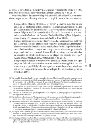 27
HISTORIA
DE
LAS
LEYES
DE
SEMILLASY
LA
MODERNIDAD
EN
LA
AGRICULTURA
de soya, la soya transgénica RR42
presenta un rendimiento entre 6 y 10%
menor con respecto a la soya no transgénica (Antoniou et al., 2010).
Pero más allá del debate sobre la productividad, se ha identificado una se-
rie de riesgos en los cultivos y alimentos transgénicos entre los que destacan:
•	 Riesgos alimentarios: efectos alergénicos43
y tóxicos inmediatos por
causa de las proteínas de los alimentos transgénicos, riesgos mediados
por la acumulación de herbicidas, transferencia horizontal principal-
mente del genoma44
de bacterias simbióticas45
a humanos y animales,
tales como Escherichia coli, Lactobacillus (acidophillus, bifidus, bulgaricus,
caucasicus) y Streptococcus thermophilus (Kulikov, 2005).
•	 Riesgos ecológicos: erosión de la diversidad de variedades de cultivos
por la introducción de grandes monocultivos transgénicos, transferen-
cia descontrolada de resistencia a herbicidas debido a la polinización46
cruzada de cultivos transgénicos con parientes silvestres, generando
supermalezas47
, así como el desarrollo de resistencia a insecticidas
en insectos no objetivos del control de plagas por presión selectiva48
(Ward et al., 2013; Kulikov, 2005; Gaines et al., 2012).
•	 Riesgos tecnológicos y productivos: pérdida de resistencia a plagas
después del cultivo extensivo de una variedad transgénica por va-
rios años, y la posibilidad de monopolización de la producción de se-
millas por los propietarios de la tecnología de cultivos transgénicos
(Kulikov, 2005).
(42)  La soya RR (Roundup Ready) es una variedad resistente al herbicida glifosato. La soya tolerante a
glifosato se obtuvo por inserción de un gen bacteriano en el genoma de la planta, utilizando un gen
de resistencia a este herbicida proveniente de una bacteria del suelo (Agrobacterium). La implemen-
tación de plantas resistentes a los herbicidas favorece el uso de glifosato.
(43)  Sustancias de origen natural o sintético que causan alergias, acelerando la producción de anticuerpos
y produciendo reacciones y síntomas de enfermedad, desde simples inflamaciones hasta choques
que pueden causar la muerte.
(44)  Totalidad de la información genética presente en el conjunto de genes que posee un organismo o
una especie en particular.
(45)  La simbiosis es la interacción biológica entre especies, ya sea que estas incidan positiva o negativa-
mente entre ellas, como por ejemplo el mutualismo, comensalismo y parasitismo.
(46)  Proceso de transferencia del polen desde los estambres hasta el estigma o parte receptiva de las flores
en las angiospermas, donde germina y fecunda los óvulos de la flor, haciendo posible la producción
de semillas y frutos. La polinización es fundamental para que las plantas en flor produzcan cualquier
tipo de semilla y de frutas. El intercambio de polen entre las flores tiene el objetivo de la reproducción,
es un proceso fundamental para el mantenimiento de la vida sobre la Tierra.
(47)  Cualquier planta silvestre que se ha convertido en una maleza muy fuerte y difícil de controlar como
resultado de la adquisición de resistencia a herbicidas a través de la exposición y la selección natural,
o por polinización con una planta modificada genéticamente.
(48)  Fuerzas que actúan sobre las poblaciones que determinan que algunos individuos sean más exitosos
reproductivamente o genéticamente adecuados que otros, y contribuyan con más descendientes (o
genes) a las generaciones posteriores.
 