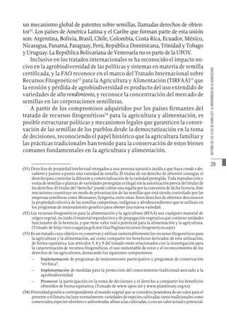 29
HISTORIA
DE
LAS
LEYES
DE
SEMILLASY
LA
MODERNIDAD
EN
LA
AGRICULTURA
un mecanismo global de patentes sobre semillas, llamadas derechos de obten-
tor51
. Los países de América Latina y el Caribe que forman parte de esta unión
son: Argentina, Bolivia, Brasil, Chile, Colombia, Costa Rica, Ecuador, México,
Nicaragua, Panamá, Paraguay, Perú, República Dominicana, Trinidad y Tobago
y Uruguay. La República Bolivariana de Venezuela no es parte de la UPOV.
Inclusive en los tratados internacionales se ha reconocido el impacto no-
civo en la agrobiodiversidad de las políticas y sistemas en materia de semilla
certificada, y la FAO reconoce en el marco del Tratado Internacional sobre
Recursos Fitogenéticos52
para la Agricultura y Alimentación (TIRFAA)53
que
la erosión y pérdida de agrobiodiversidad es producto del uso extendido de
variedades de alto rendimiento, y reconoce la concentración del mercado de
semillas en las corporaciones semilleras.
A partir de los compromisos adquiridos por los países firmantes del
tratado de recursos fitogenéticos54
para la agricultura y alimentación, es
posible estructurar políticas y mecanismos legales que garanticen la conser-
vación de las semillas de los pueblos desde la democratización en la toma
de decisiones, reconociendo el papel histórico que la agricultura familiar y
las prácticas tradicionales han tenido para la conservación de estos bienes
comunes fundamentales en la agricultura y alimentación.
(51)  Derechos de propiedad intelectual otorgados a una persona natural o jurídica que haya creado o des-
cubierto y puesto a punto una variedad de semilla. El titular de un derecho de obtentor consigue el
derecho para controlar la difusión y comercialización de la variedad protegida. Toda reproducción y
venta de semillas o plantas de variedades protegidas es ilegal sin la autorización previa del titular de
los derechos. El titular del “derecho” puede cobrar una regalía por la concesión de dicha licencia. Este
mecanismo constituye un modo de privatización de las semillas que está siendo controlado por las
empresas semilleras como Monsanto, Syngenta, entre otras. Estos derechos de obtentor desconocen
la propiedad colectiva de las semillas campesinas, indígenas y afrodescendientes que se utilizan en
los programas de mejoramiento genético para obtener una nueva variedad.
(52)  Los recursos fitogenéticos para la alimentación y la agricultura (RFAA) son cualquier material de
origen vegetal, incluido el material reproductivo y de propagación vegetativa que contiene unidades
funcionales de la herencia, y que tiene valor real o potencial para la alimentación y la agricultura.
(Tomado de http://snics.sagarpa.gob.mx/rfaa/Paginas/recursos-fitogeneticos.aspx)
(53)  Es un tratado cuyo objetivo es conservar y utilizar sustentablemente los recursos fitogenéticos para
la agricultura y la alimentación, así como compartir los beneficios derivados de esta utilización,
de forma equitativa. Los artículos 5, 6 y 9 del tratado están relacionados con la investigación para
la caracterización de recursos fitogenéticos, el uso sustentable de estos y el reconocimiento de los
derechos de los agricultores, destacando los siguientes compromisos:
–
– 	Implementación de programas de mejoramiento participativo y programas de conservación
“en finca”.
–
– 	Implementación de medidas para la protección del conocimiento tradicional asociado a la
agrobiodiversidad.
–
– 	Promover la participación en la toma de decisiones y el derecho a compartir los beneficios
obtenidos de forma equitativa. (Tomado de www.upov.int y www.planttreaty.org/es).
(54)  Diversidad genética correspondiente al mundo vegetal que se considera poseedora de un valor para el
presenteoelfuturo;incluyenormalmente:variedadesdeespeciescultivadas,tantotradicionalescomo
comerciales;especiessilvestresoasilvestradasafinesalascultivadas,oconunvaloractualopotencial.
 