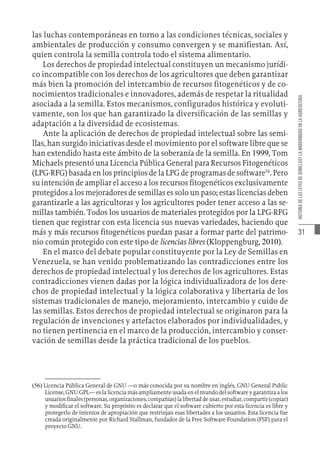 31
HISTORIA
DE
LAS
LEYES
DE
SEMILLASY
LA
MODERNIDAD
EN
LA
AGRICULTURA
las luchas contemporáneas en torno a las condiciones técnicas, sociales y
ambientales de producción y consumo convergen y se manifiestan. Así,
quien controla la semilla controla todo el sistema alimentario.
Los derechos de propiedad intelectual constituyen un mecanismo jurídi-
co incompatible con los derechos de los agricultores que deben garantizar
más bien la promoción del intercambio de recursos fitogenéticos y de co-
nocimientos tradicionales e innovadores, además de respetar la ritualidad
asociada a la semilla. Estos mecanismos, configurados histórica y evoluti-
vamente, son los que han garantizado la diversificación de las semillas y
adaptación a la diversidad de ecosistemas.
Ante la aplicación de derechos de propiedad intelectual sobre las semi-
llas, han surgido iniciativas desde el movimiento por el software libre que se
han extendido hasta este ámbito de la soberanía de la semilla. En 1999, Tom
Michaels presentó una Licencia Pública General para Recursos Fitogenéticos
(LPG-RFG) basada en los principios de la LPG de programas de software56
. Pero
su intención de ampliar el acceso a los recursos fitogenéticos exclusivamente
protegidos a los mejoradores de semillas es solo un paso; estas licencias deben
garantizarle a las agricultoras y los agricultores poder tener acceso a las se-
millas también. Todos los usuarios de materiales protegidos por la LPG-RFG
tienen que registrar con esta licencia sus nuevas variedades, haciendo que
más y más recursos fitogenéticos puedan pasar a formar parte del patrimo-
nio común protegido con este tipo de licencias libres (Kloppengburg, 2010).
En el marco del debate popular constituyente por la Ley de Semillas en
Venezuela, se han venido problematizando las contradicciones entre los
derechos de propiedad intelectual y los derechos de los agricultores. Estas
contradicciones vienen dadas por la lógica individualizadora de los dere-
chos de propiedad intelectual y la lógica colaborativa y libertaria de los
sistemas tradicionales de manejo, mejoramiento, intercambio y cuido de
las semillas. Estos derechos de propiedad intelectual se originaron para la
regulación de invenciones y artefactos elaborados por individualidades, y
no tienen pertinencia en el marco de la producción, intercambio y conser-
vación de semillas desde la práctica tradicional de los pueblos.
(56)  Licencia Pública General de GNU —o más conocida por su nombre en inglés, GNU General Public
License, GNU GPL— es la licencia más ampliamente usada en el mundo del software y garantiza a los
usuariosfinales(personas,organizaciones,compañías)lalibertaddeusar,estudiar,compartir(copiar)
y modificar el software. Su propósito es declarar que el software cubierto por esta licencia es libre y
protegerlo de intentos de apropiación que restrinjan esas libertades a los usuarios. Esta licencia fue
creada originalmente por Richard Stallman, fundador de la Free Software Foundation (FSF) para el
proyecto GNU.
 