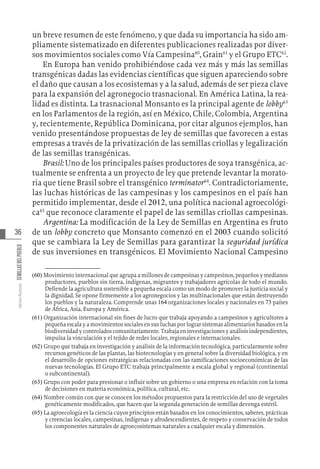 36
Varios
Autores
SEMILLAS
DEL
PUEBLO
un breve resumen de este fenómeno, y que dada su importancia ha sido am-
pliamente sistematizado en diferentes publicaciones realizadas por diver-
sos movimientos sociales como Vía Campesina60
, Grain61
y el Grupo ETC62
.
En Europa han venido prohibiéndose cada vez más y más las semillas
transgénicas dadas las evidencias científicas que siguen apareciendo sobre
el daño que causan a los ecosistemas y a la salud, además de ser pieza clave
para la expansión del agronegocio trasnacional. En América Latina, la rea-
lidad es distinta. La trasnacional Monsanto es la principal agente de lobby63
en los Parlamentos de la región, así en México, Chile, Colombia, Argentina
y, recientemente, República Dominicana, por citar algunos ejemplos, han
venido presentándose propuestas de ley de semillas que favorecen a estas
empresas a través de la privatización de las semillas criollas y legalización
de las semillas transgénicas.
Brasil: Uno de los principales países productores de soya transgénica, ac-
tualmente se enfrenta a un proyecto de ley que pretende levantar la morato-
ria que tiene Brasil sobre el transgénico terminator64
. Contradictoriamente,
las luchas históricas de las campesinas y los campesinos en el país han
permitido implementar, desde el 2012, una política nacional agroecológi-
ca65
que reconoce claramente el papel de las semillas criollas campesinas.
Argentina: La modificación de la Ley de Semillas en Argentina es fruto
de un lobby concreto que Monsanto comenzó en el 2003 cuando solicitó
que se cambiara la Ley de Semillas para garantizar la seguridad jurídica
de sus inversiones en transgénicos. El Movimiento Nacional Campesino
(60)  Movimiento internacional que agrupa a millones de campesinas y campesinos, pequeños y medianos
productores, pueblos sin tierra, indígenas, migrantes y trabajadores agrícolas de todo el mundo.
Defiende la agricultura sostenible a pequeña escala como un modo de promover la justicia social y
la dignidad. Se opone firmemente a los agronegocios y las multinacionales que están destruyendo
los pueblos y la naturaleza. Comprende unas 164 organizaciones locales y nacionales en 73 países
de África, Asia, Europa y América.
(61)  Organización internacional sin fines de lucro que trabaja apoyando a campesinos y agricultores a
pequeña escala y a movimientos sociales en sus luchas por lograr sistemas alimentarios basados en la
biodiversidad y controlados comunitariamente. Trabaja en investigaciones y análisis independientes,
impulsa la vinculación y el tejido de redes locales, regionales e internacionales.
(62)  Grupo que trabaja en investigación y análisis de la información tecnológica, particularmente sobre
recursos genéticos de las plantas, las biotecnologías y en general sobre la diversidad biológica, y en
el desarrollo de opciones estratégicas relacionadas con las ramificaciones socioeconómicas de las
nuevas tecnologías. El Grupo ETC trabaja principalmente a escala global y regional (continental
o subcontinental).
(63)  Grupo con poder para presionar o influir sobre un gobierno o una empresa en relación con la toma
de decisiones en materia económica, política, cultural, etc.
(64)  Nombre común con que se conocen los métodos propuestos para la restricción del uso de vegetales
genéticamente modificados, que hacen que la segunda generación de semillas devenga estéril.
(65)  La agroecología es la ciencia cuyos principios están basados en los conocimientos, saberes, prácticas
y creencias locales, campesinas, indígenas y afrodescendientes, de respeto y conservación de todos
los componentes naturales de agroecosistemas naturales a cualquier escala y dimensión.
 