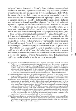 37
HISTORIA
DE
LAS
LEYES
DE
SEMILLASY
LA
MODERNIDAD
EN
LA
AGRICULTURA
Indígena66
junto a Amigos de la Tierra67
y Grain iniciaron una campaña de
recolección de firmas, logrando que cientos de organizaciones y miles de
firmantes suscribieran la proposición de rechazar el proyecto de ley. Dicho
documento plantea que la ley propuesta no protege los conocimientos ni la
biodiversidad; solo fomenta la privatización y protege la propiedad sobre
lo que es un patrimonio colectivo de los pueblos, especialmente de las co-
munidades campesinas y los pueblos indígenas. Para el 2013, el ministro de
Agricultura dijo que por ser un año electoral no iba a presentar al Congreso
el Proyecto de Ley de Semillas. Evidentemente, Monsanto protestó y a la
semana de esta declaración el secretario de Agricultura dijo que ni bien se
terminaran las elecciones se iba a presentar el proyecto de ley al Congreso.
Chile: Movilizaciones populares lograron en 2014 una victoria contra la Ley
de Protección de Obtenciones Vegetales que pretende privatizar las semillas
campesinas, de acuerdo con el convenio UPOV 9168
. El movimiento antitrans-
génico chileno sostiene luchas sistemáticas y permanentes contra la presión
de Estados Unidos y de Europa de querer convertir a Chile en una gran parcela
secuestradaparalaproducciónyexportacióndesemillasparalaagroindustria.
Colombia: El paro agrario de 2013 logró detener temporalmente la apli-
cación de la Resolución 9.7069
, que criminaliza la producción e intercambio
libre de semillas entre campesinos, con multas millonarias, destrucción de
la producción y penas de prisión. Actualmente, a pesar de la gran movili-
zación nacional realizada, la resolución no se ha derogado.
(66)  Agrupación de más de 500.000 familias en toda la Argentina formada por: Unión de Trabajadores
Rurales sin Tierra- Mendoza, Unión de Jóvenes Campesino de Cuyo, Movimiento Campesino de
Córdoba, Movimiento Campesino de Santiago del Estero, Movimiento Campesino de Misiones,
Red Puna Jujuy, Acocal-Salta, Asociación de Productores Familiares de Florencio Varela, Familias
Productoras de Cañuelas, Asociación Cirujas, todos luchan por defender sus derechos como ciuda-
danos, pero por sobre todas las cosas lograr una reforma agraria justa para todos (en la cual estén
incluidos ellos con sus tierras y no sus tierras en manos de terceros) y la soberanía alimentaria.
(67)  Asociación ecologista que trabaja por la construcción de una ciudadanía social y ambientalmente
comprometida, con más de un millón de socios en 76 países de los cinco continentes. Defiende una
agricultura social y sostenible, que garantice una alimentación segura, sana, nutritiva y de calidad.
(68)  Convenio internacional para la protección de las obtenciones vegetales, revisado en Ginebra el 19
de marzo de 1991. La obtención vegetal es el desarrollo de nuevas variedades vegetales a través del
mejoramiento genético, cruzando dos variedades o especies diferentes, para producir variedades con
mayor resistencia a las enfermedades, etc. Los Estados y ciertas organizaciones intergubernamentales
que deseen adherirse al Convenio de la UPOV deben poseer una legislación sobre la protección de
variedades vegetales conforme al Acta de 1991 del Convenio, a fin de conceder derechos de obtentor y
protegerlos, dando propiedad exclusiva al obtentor sobre una variedad de semilla para la producción
o la reproducción (multiplicación), la preparación a los fines de la reproducción o de la multipli-
cación, la oferta en venta, la venta o cualquier otra forma de comercialización, la exportación, la
importación y/o la posesión para cualquiera de los fines mencionados.
(69)  Resolución expedida por el Instituto Colombiano Agropecuario (ICA), en el mes de marzo del año
2010, por medio de la cual se establecen los requisitos para la producción, acondicionamiento,
importación, exportación, almacenamiento, comercialización o uso de semillas para la siembra en
el país y su control, dictando otras disposiciones.
 