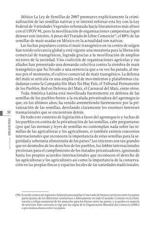38
Varios
Autores
SEMILLAS
DEL
PUEBLO
México: La Ley de Semillas de 2007 promueve explícitamente la crimi-
nalización de las semillas nativas y se intentó reforzar esta ley con la Ley
Federal de Variedades Vegetales reformada hacia lineamientos más afines
con el UPOV 91, pero la movilización de organizaciones campesinas logró
detener este intento. A pesar del Tratado de Libre Comercio70
, el 80% de las
semillas de maíz usadas en México en la actualidad son nativas.
Las luchas populares contra el maíz transgénico en su centro de origen
han tenido relevancia global y está vigente una moratoria para la liberación
comercial de transgénicos, lograda gracias a la movilización de amplios
sectores de la sociedad. Una coalición de organizaciones agrícolas y sus
aliados han presentado una demanda colectiva contra la siembra de maíz
transgénico que ha llevado a una sentencia que a su vez ha parado, al me-
nos por el momento, el cultivo comercial de maíz transgénico. La defensa
del maíz se articula en una amplia red de movimientos y plataformas ciu-
dadanas como la Campaña Sin Maíz No Hay País, el Tribunal Permanente
de los Pueblos, Red en Defensa del Maíz, el Carnaval del Maíz, entre otros.
Toda América Latina está movilizada fuertemente en defensa de las
semillas de los pueblos frente a la escalada privatizadora del agronegocio
que, en los últimos años, ha venido arremetiendo fuertemente por la pri-
vatización de las semillas, develando claramente los enormes intereses
trasnacionales que se encuentran detrás.
De todo este contexto de legislación a favor del agronegocio y luchas de
los pueblos en contra de la privatización de las semillas, cabe preguntarse:
¿por qué las normas y leyes de semillas no contemplan nada sobre las se-
millas de las agricultoras y los agricultores, si también existen convenios
internacionales que reconocen la importancia de estas semillas para la se-
guridad y soberanía alimentaria de los países? Los intereses son tan grandes
que en desmedro de los derechos de los pueblos, los lobbies internacionales
presionan para el cumplimiento de los tratados privatizadores, ignorando
hasta los propios acuerdos internacionales que reconocen el derecho de
las agricultoras y los agricultores así como la importancia de la conserva-
ción en las propias fincas y espacios locales de las variedades tradicionales.
(70)  Acuerdo comercial regional o bilateral para ampliar el mercado de bienes y servicios entre los países
participantes de los diferentes continentes o básicamente en todo el mundo. Consiste en la elimi-
nación o rebaja sustancial de los aranceles para los bienes entre las partes, y acuerdos en materia
de servicios. Este convenio se rige por las reglas de la Organización Mundial del Comercio (OMC)
o por mutua alianza entre los países.
 