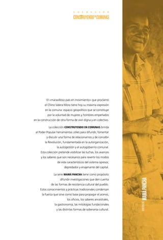 El «maravilloso país en movimiento» que proclamó
el Chino Valera Mora tiene hoy su máxima expresión
en la comuna: espacio geopolítico que se constituye
por la voluntad de mujeres y hombres empeñados
en la construcción de otra forma de vivir digna y en colectivo.
La colección CONSTRUYENDO EN COMUNAS brinda
al Poder Popular herramientas útiles para difundir, fomentar
y discutir una forma de relacionarnos y de concebir
la Revolución, fundamentada en la autorganización,
la autogestión y el autogobierno comunal.
Esta colección pretende visibilizar las luchas, los avances
y los saberes que son necesarios para revertir los modos
de vida característicos del sistema opresor,
depredador y enajenante del capital.
La serie MAMÁ PANCHA tiene como propósito
difundir investigaciones que den cuenta
de las formas de resistencia cultural del pueblo.
Estos conocimientos y prácticas tradicionales condensan
la fuerza que sirve como base para propagar el acervo,
los oficios, los saberes ancestrales,
la gastronomía, las mitologías fundacionales
y las distintas formas de soberanía cultural.
 