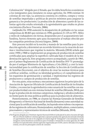 40
Varios
Autores
SEMILLAS
DEL
PUEBLO
Colonización73
dirigido por el Estado, que les daba beneficios económicos
a los inmigrantes para instalarse en zonas agrícolas. En 1956 existían 16
colonias de este tipo. La asistencia consistía en créditos, compra y venta
de semillas importadas y políticas de precios mínimos para asegurar la
ganancia a los productores. La producción de alimentos a partir de las co-
lonias agrícolas estaba orientada a la agroindustria que estaba en pleno
crecimiento (Pacheco Troconis, 2006).
Latifundio: En 1950 aumentó la desaparición de poblados en las zonas
campesinas; de 40.463 que existían en 1950, quedaron 21.125 en 1971. Miles
y miles de trabajadores sin tierras, desposeídos por el acaparamiento lati-
fundista, fueron elemento apto para incorporarse al trabajo ofrecido por
las compañías petroleras (Acosta Saignes, 2009).
Este proceso incidió en la noción y manejo de las semillas para la pro-
ducción agrícola y determinó un recorrido histórico en la creación de nor-
mas e instituciones que regulan la materia. Miranda (2014) señala que
entre 1950 y 1960 se implementó un programa de producción de semillas
certificadas para ampliar la superficie cultivada bajo el modelo de la mo-
dernización agrícola. Este programa estuvo acompañado, a partir de 1961,
por el primer Reglamento de Certificación de Semillas INV-71 promulga-
do por el antiguo Ministerio de Agricultura y Cría (MAC), y creó la insti-
tucionalidad para la certificación de semillas: la Sección de Certificación
de Semillas (Secersem), con el objetivo de crear las normas técnicas para
certificar semillas, verificar su identidad genética y el cumplimiento de
los requisitos de germinación y sanidad, e implementar los registros de
productores y campos de producción de semillas.
Por otra parte, estas normas y mecanismos siguieron los principios de la
Asociación de Agencias Oficiales de Certificación de Semillas de los Estados
Unidos, y reconocían la agroindustria como usuaria de las semillas con ma-
yor productividad con este sistema formal de semillas (Miranda, 2014), por
lo que la producción de sistemas campesinos, indígenas y afrodescendientes
no formó parte de estas políticas públicas para la producción de alimentos.
Posteriormente, en 1986, se crearon las Normas Generales de Semillas
(Norgesem) y el Servicio Nacional de Semilla (Senasem) como autoridad na-
cional para la certificación de semillas, incluyendo otros rubros e incorporan-
do los registros de cultivares, fitomejoradores, multiplicadores, comerciantes,
procesadores y representantes técnicos de semillas (Miranda, 2014).
(73)  Programa dirigido por el Instituto Agrario Nacional (IAN) en la década de los años cincuenta del siglo
XX con el fin de establecer colonias agrícolas y apoyar la producción agrícola mecanizada orientada
a la agroindustria. En este se les asignaba un estatus legal de “inmigrante” a los extranjeros y se les
otorgaron ciertos beneficios económicos para el traslado e instalación en zonas agrícolas. En 1956
existían en el país dieciséis colonias agrícolas organizadas por el IAN, catorce ubicadas en la región
central, cerca de los principales centros de consumo.
 