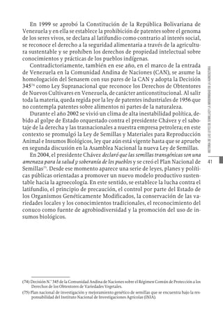 41
HISTORIA
DE
LAS
LEYES
DE
SEMILLASY
LA
MODERNIDAD
EN
LA
AGRICULTURA
En 1999 se aprobó la Constitución de la República Bolivariana de
Venezuela y en ella se establece la prohibición de patentes sobre el genoma
de los seres vivos, se declara al latifundio como contrario al interés social,
se reconoce el derecho a la seguridad alimentaria a través de la agricultu-
ra sustentable y se prohíben los derechos de propiedad intelectual sobre
conocimientos y prácticas de los pueblos indígenas.
Contradictoriamente, también en ese año, en el marco de la entrada
de Venezuela en la Comunidad Andina de Naciones (CAN), se asume la
homologación del Senasem con sus pares de la CAN y adopta la Decisión
34574
como Ley Supranacional que reconoce los Derechos de Obtentores
de Nuevos Cultivares en Venezuela, de carácter anticonstitucional. Al salir
toda la materia, queda regida por la ley de patentes industriales de 1956 que
no contempla patentes sobre alimentos ni partes de la naturaleza.
Durante el año 2002 se vivió un clima de alta inestabilidad política, de-
bido al golpe de Estado orquestado contra el presidente Chávez y el sabo-
taje de la derecha y las trasnacionales a nuestra empresa petrolera; en este
contexto se promulgó la Ley de Semillas y Materiales para Reproducción
Animal e Insumos Biológicos, ley que aún está vigente hasta que se apruebe
en segunda discusión en la Asamblea Nacional la nueva Ley de Semillas.
En 2004, el presidente Chávez declaró que las semillas transgénicas son una
amenaza para la salud y soberanía de los pueblos y se creó el Plan Nacional de
Semillas75
. Desde ese momento aparece una serie de leyes, planes y políti-
cas públicas orientadas a promover un nuevo modelo productivo susten-
table hacia la agroecología. En este sentido, se establece la lucha contra el
latifundio, el principio de precaución, el control por parte del Estado de
los Organismos Genéticamente Modificados, la conservación de las va-
riedades locales y los conocimientos tradicionales, el reconocimiento del
conuco como fuente de agrobiodiversidad y la promoción del uso de in-
sumos biológicos.
(74)  Decisión N.° 345 de la Comunidad Andina de Naciones sobre el Régimen Común de Protección a los
Derechos de los Obtentores de Variedades Vegetales.
(75)  Plan nacional de investigación y mejoramiento genético de semillas que se encuentra bajo la res-
ponsabilidad del Instituto Nacional de Investigaciones Agrícolas (INIA).
 