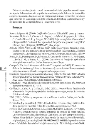46
Varios
Autores
SEMILLAS
DEL
PUEBLO
Estos elementos, junto con el proceso de debate popular, constituyen
un aporte del movimiento popular venezolano por la defensa de la semilla
como bien común. Además, son un conjunto de nuevos elementos jurídicos
que innovan en la concepción de la semilla, el derecho a la alimentación y
los derechos de las agricultoras y los agricultores.
Referencias
Acosta Saignes, M. (2009). Latifundio. Caracas: Editorial El perro y la rana.
Antoniou, M., Brack, P., Carrasco, A., Fagan, J., Habib, M., Kageyama, P., Leifert,
C., Onofre Nodari, R., y Pengue, W. (2010). Soja transgénica. ¿Sostenible?
¿Responsable? GLS bank. Recuperado de http://www.gmwatch.org/files/
GMsoy_Sust_Respons_SUMMARY_SPA_v1.pdf
Aoki, K. (2009). “Free seeds, not free beer”: participatory plant breeding, open
source seeds, and acknowledging user innovation in agriculture. Fordham
LawReview77.Recuperadodehttp://ir.lawnet.fordham.edu/flr/vol77/iss5/9
Bravo, M. E., Domínguez, D., Sabatino, P., Centurión Mereles, H., Rodríguez,
J., Poth, C. M., y Bravo, A. L. (2010). Los señores de la soja: la agricultura
transgénica en América Latina. Buenos Aires: Clacso.
Campaña Nacional Venezuela Libre de Transgénicos (2013). El necesario
debate de los transgénicos en Venezuela (comunicado). Recuperado de
http://venezuelalibredetransgenicos.blogspot.com/
Comisión Económica para América Latina y el Caribe (Cepal) (2005). Boletín
demográfico América Latina: Proyecciones de Población Urbana y Rural 1970-
2025 A N.° 76. Santiago, Chile: Naciones Unidas.
Cleaver, H. (1972). The contradictions of the Green Revolution. The American
Economic Review 62, 177-186.
Cuéllar, M., Calle, A., y Gallar, D., (eds.) (2013). Procesos hacia la soberanía
alimentaria. Perspectivas y prácticas desde la agroecología política. Barcelona:
Ediciones Icaria.
FAO (2001). Políticas y programas de semillas en América Latina y el Caribe.
Roma: FAO.
Fernández, J. y González, J. (2013). Estado de los recursos fitogenéticos des-
de la perspectiva de las redes de semillas. Agroecología 7, 47-63.
Ferro,E.M.,ValdésR.J.,Chirino,E.,Márquez,M.,Suárez,Y.,Ríos,C.H.yAlfaro,
F. (2008). Entendiendo el sistema informal de semilla de maíz cubano.
La selección de variedades de maíz (Zea mays, lin) por campesinos de La
Palma, Pinar del Río. Cultrop 29. Recuperado de http://scielo.sld.cu/scielo.
php?script=sci_arttext&pid=s0258-59362008000100011&lng=en&nrm=iso
Gaceta Oficial del Estado Mérida (Venezuela), N.° 783. 11 de junio de 2004.
 