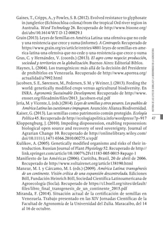 47
HISTORIA
DE
LAS
LEYES
DE
SEMILLASY
LA
MODERNIDAD
EN
LA
AGRICULTURA
Gaines, T., Cripps, A., y Powles, S. B. (2012). Evolved resistance to glyphosate
in junglerice (Echinochloa colona) from the tropical Ord river region in
Australia. Weed Technology 26. Recuperado de http://www.bioone.org/
doi/abs/10.1614/WT-D-12-00029.1
Grain (2013). Leyes de Semillas en América Latina: una ofensiva que no cede
y una resistencia que crece y suma (informe). A Contrapelo. Recuperado de
https://www.grain.org/es/article/entries/4801-leyes-de-semillas-en-ame-
rica-latina-una-ofensiva-que-no-cede-y-una-resistencia-que-crece-y-suma
Gras, C. y Hernández, V. (coords.) (2013). El agro como negocio: producción,
sociedad y territorios en la globalización. Buenos Aires: Editorial Biblos.
Haynes, L. (2004). Los transgénicos: más allá de la decisión del Presidente
de prohibirlos en Venezuela. Recuperado de http://www.aporrea.org/
actualidad/a7992.html
Jacobsen, S. E., Sørensen, M., Pedersen, S. M. y Weiner, J. (2013). Feeding the
world: genetically modified crops versus agricultural biodiversity. En
INRA. Agronomic Sustainable Development. Recuperado de http://www.
ensser.org/fileadmin/files/2013_Jacobsen-etal.pdf
Jeria, M. y Vicente, L. (eds.) (2014). Leyes de semillas y otros pesares. Los pueblos de
América Latina las cuestionan e impugnan. Asunción: Alianza Biodiversidad.
Kaiser, G. (2013). Las semillas como patrimonio común protegido. Ecología
Política 45. Recuperado de http://ecologiapolitica.info/wordpress/?p=917
Kloppengburg, J. (2010). Impeding dispossession, enabling repossession:
biological open source and recovery of seed sovereignty. Journal of
Agrarian Change 10. Recuperado de http://onlinelibrary.wiley.com/
doi/10.1111/j.1471-0366.2010.00275.x/epdf
Kulikov, A. (2005). Genetically modified organisms and risks of their in-
troduction. Russian Journal of Plant Physiology 52. Recuperado de http://
link.springer.com/article/10.1007%2Fs11183-005-0015-8#page-1
Manifiesto de las Américas (2006). Curitiba, Brasil, 20 de abril de 2006.
Recuperado de http://www.voltairenet.org/article138190.html
Manzur, M. I. y Cárcamo, M. I. (eds.) (2009). América Latina: transgénesis
de un continente. Visión crítica de una expansión descontrolada. Ediciones
Böll, Fundación Heinrich Böll, Sociedad Científica Latinoamericana de
Agroecología (Socla). Recuperado de https://cl.boell.org/sites/default/
files/libro_final_transgenesis_de_un_continente_2015.pdf
Miranda, F. (2014). Situación actual de la certificación de semillas en
Venezuela. Trabajo presentado en las XIV Jornadas Científicas de la
Facultad de Agronomía de la Universidad del Zulia. Maracaibo, del 14
al 16 de octubre.
 