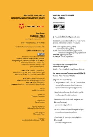 MINISTERIO DEL PODER POPULAR
PARA LAS COMUNASY LOS MOVIMIENTOS SOCIALES
VariosAutores
SEMILLAS DEL PUEBLO
Luchas y resistencias
para el resguardo y reproducción de la vida
ISBN y DEPÓSITO LEGAL EN TRÁMITE
1.a
edición: Venezuela-Caracas, noviembre, 2016
© Editorial La Estrella Roja
Este libro se realizó bajo una licencia
Creative Commons Atribución-NoComercial-
CompartirIgual 4.0 Internacional (CC BY-NC-SA 4.0),
atribuíble a la Editorial La Estrella Roja,
Fundación Editorial El Perro y la Rana
y sus autores originales.
DIRECCIÓN: Avenida Universidad,
esquina de Traposos, edificio MPS, municipio
bolivariano Libertador, Caracas, Venezuela
WEB: www.laestrellaroja.org.ve
EMAIL: editorialestrellaroja@gmail.com
TWITTER: @EstrellaRojaVz
FACEBOOK: facebook.com/EditorialLaEstrellaRoja
Edición
Orión Hernández
Corrección
Vanessa Chapman
Diagramación
Jairo Noriega
Diseño de la colección
Editorial La Estrella Roja
Diseño de portada
Mayermis Pérez
Fotografías
Movimiento Semillas del Pueblo
MINISTERIO DEL PODER POPULAR
PARA LA CULTURA
© Fundación Editorial El perro y la rana
DIRECCIÓN: Centro Simón Bolívar, Torre Norte,
piso 21, El Silencio, Caracas, Venezuela
WEB: www.elperroylarana.gob.ve
www.mincultura.gob.ve
EMAIL: atencionalescritorfepr@gmail.com
comunicacionesperroyrana@gmail.com
TWITTER: @perroyranalibro
FACEBOOK: Editorial perro rana
• • • • • • • • • • • • • • • • • • • • • • • • • • • • • • • • • • • • • • •
La compilación, edición y revisión
estuvieron a cargo de
Mónica Pérez, Ana Felicien y Silvana Saturno
Las transcripciones fueron responsabilidad de
Mónica Pérez y Esquisa Omaña
Organizaciones coeditoras
· Campaña Venezuela Libre de Transgénicos
venezuelalibredetransgenicos.blogspot.com
venezuelalibredetransgenicos@gmail.com
· Movimiento Popular Semillas del Pueblo
semillasdelpueblovzla@gmail.com
· Asociación de Productores Integrales del
Páramo (Proinpa)
proyecto.ecos@gmail.com
· Mano a Mano Intercambio Agroecológico
consumirdeotromodo@gmail.com
· Fundación de Investigaciones Sociales
Diversidad
fis.diversidad@gmail.com
 