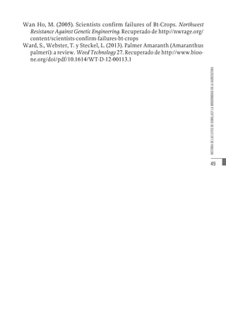 49
HISTORIA
DE
LAS
LEYES
DE
SEMILLASY
LA
MODERNIDAD
EN
LA
AGRICULTURA
Wan Ho, M. (2005). Scientists confirm failures of Bt-Crops. Northwest
Resistance Against Genetic Engineering. Recuperado de http://nwrage.org/
content/scientists-confirm-failures-bt-crops
Ward, S., Webster, T. y Steckel, L. (2013). Palmer Amaranth (Amaranthus
palmeri): a review. Weed Technology 27. Recuperado de http://www.bioo-
ne.org/doi/pdf/10.1614/WT-D-12-00113.1
 
