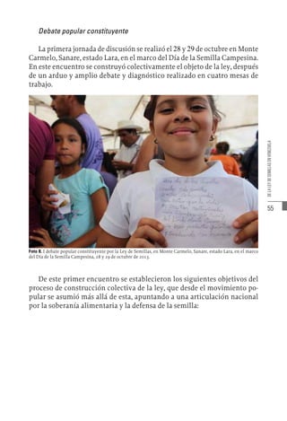 55
DE
LA
LEY
DE
SEMILLAS
EN
VENEZUELA
Debate popular constituyente
La primera jornada de discusión se realizó el 28 y 29 de octubre en Monte
Carmelo, Sanare, estado Lara, en el marco del Día de la Semilla Campesina.
En este encuentro se construyó colectivamente el objeto de la ley, después
de un arduo y amplio debate y diagnóstico realizado en cuatro mesas de
trabajo.
Foto 8. I debate popular constituyente por la Ley de Semillas, en Monte Carmelo, Sanare, estado Lara, en el marco
del Día de la Semilla Campesina, 28 y 29 de octubre de 2013.
De este primer encuentro se establecieron los siguientes objetivos del
proceso de construcción colectiva de la ley, que desde el movimiento po-
pular se asumió más allá de esta, apuntando a una articulación nacional
por la soberanía alimentaria y la defensa de la semilla:
 
