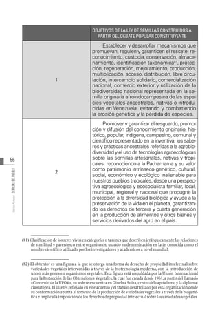 56
Varios
Autores
SEMILLAS
DEL
PUEBLO
8182
OBJETIVOS DE LA LEY DE SEMILLAS CONSTRUIDOS A
PARTIR DEL DEBATE POPULAR CONSTITUYENTE
1
Establecer y desarrollar mecanismos que
promuevan, regulen y garanticen el rescate, re-
conocimiento, custodia, conservación, almace-
namiento, identificación taxonómica81
, protec-
ción, regeneración, mejoramiento, producción,
multiplicación, acceso, distribución, libre circu-
lación, intercambio solidario, comercialización
nacional, comercio exterior y utilización de la
biodiversidad nacional representada en la se-
milla originaria afroindocampesina de las espe-
cies vegetales ancestrales, nativas o introdu-
cidas en Venezuela, evitando y combatiendo
la erosión genética y la pérdida de especies.
2
Promover y garantizar el resguardo, promo-
ción y difusión del conocimiento originario, his-
tórico, popular, indígena, campesino, comunal y
científico representado en la inventiva, los sabe-
res y prácticas ancestrales referidas a la agrobio-
diversidad y el uso de tecnologías agroecológicas
sobre las semillas artesanales, nativas y tropi-
cales, reconociendo a la Pachamama y su valor
como patrimonio intrínseco genético, cultural,
social, económico y ecológico inalienable para
nuestros pueblos tropicales, desde una perspec-
tiva agroecológica y ecosocialista familiar, local,
municipal, regional y nacional que propugne la
protección a la diversidad biológica y ayude a la
preservación de la vida en el planeta, garantizan-
do los derechos de tercera y cuarta generación
en la producción de alimentos y otros bienes y
servicios derivados del agro en el país.
(81)  Clasificación de los seres vivos en categorías o taxones que describen jerárquicamente las relaciones
de similitud y parentesco entre organismos, usando su denominación en latín conocida como el
nombre científico utilizado por los investigadores y académicos a nivel mundial.
(82) El obtentor es una figura a la que se otorga una forma de derecho de propiedad intelectual sobre
variedades vegetales intervenidas a través de la biotecnología moderna, con la introducción de
uno o más genes en organismos vegetales. Esta figura está respaldada por la Unión Internacional
para la Protección de las Obtenciones Vegetales, la cual fue creada desde 1961, a partir del llamado
«Convenio de la UPOV», su sede se encuentra en Ginebra Suiza, centro del capitalismo y la diploma-
cia europea. El interés reflejado en este acuerdo y el trabajo desarrollado por esta organización desde
su conformación apunta al fomento de la producción de variedades vegetales a través de la biogené-
tica e implica la imposición de los derechos de propiedad intelectual sobre las variedades vegetales.
 