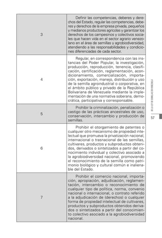 57
DE
LA
LEY
DE
SEMILLAS
EN
VENEZUELA
3
Definir las competencias, deberes y dere-
chos del Estado, regular las competencias, debe-
res y derechos de la empresa privada, pequeños
y medianos productores agrícolas y garantizar los
derechos de los campesinos y colectivos socia-
les que hacen vida en el sector agrario venezo-
lano en el área de semillas y agrobiodiversidad,
atendiendo a las responsabilidades y condicio-
nes diferenciadas de cada sector.
4
Regular, en correspondencia con las ins-
tancias del Poder Popular, la investigación,
producción, reproducción, tenencia, clasifi-
cación, certificación, reglamentación, acon-
dicionamiento, comercialización, importa-
ción, exportación, manejo, distribución y uso
de la semilla agroindustrial o corporativa, en
el ámbito público y privado de la República
Bolivariana de Venezuela mediante la imple-
mentación de una normativa soberana, demo-
crática, participativa y corresponsable.
5
Prohibir la criminalización, penalización o
castigo de las prácticas ancestrales de uso,
conservación, intercambio y producción de
semillas.
6
Prohibir el otorgamiento de patentes o
cualquier otro mecanismo de propiedad inte-
lectual que promueva la privatización nacional,
internacional o trasnacional de las semillas,
cultivares, productos y subproductos obteni-
dos, derivados o sintetizados a partir del co-
nocimiento individual y colectivo asociado a
la agrobiodiversidad nacional, promoviendo
el reconocimiento de la semilla como patri-
monio biológico y cultural común e inaliena-
ble del Estado.
7
Prohibir el comercio nacional, importa-
ción, apropiación, adjudicación, reglamen-
tación, intercambio o reconocimiento de
cualquier tipo de política, norma, convenio
nacional o internacional, o contrato referido
a la adjudicación de (derechos) o cualquier
forma de propiedad intelectual de cultivares,
productos y subproductos obtenidos deriva-
dos o sintetizados a partir del conocimien-
to colectivo asociado a la agrobiodiversidad
nacional.
 