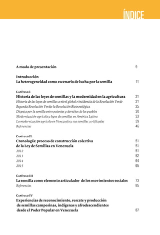 A modo de presentación	 9
Introducción	
La heterogeneidad como escenario de lucha por la semilla	 11
Capítulo I	
Historia de las leyes de semillas y la modernidad en la agricultura	 21
Historia de las leyes de semillas a nivel global e incidencia de la Revolución Verde	 21
Segunda Revolución Verde: la Revolución Biotecnológica	 25
Disputa por la semilla entre patentes y derechos de los pueblos	 30
Modernización agrícola y leyes de semillas en América Latina	 33
La modernización agrícola en Venezuela y sus semillas certificadas	 39
Referencias	 46
Capítulo II	
Cronología: proceso de construcción colectiva	 51
de la Ley de Semillas en Venezuela	 51
2012	 51
2013	 52
2014	 64
2015	 65
Capítulo III	
La semilla como elemento articulador de los movimientos sociales	 73
Referencias	 85
Capítulo IV	
Experiencias de reconocimiento, rescate y producción
de semillas campesinas, indígenas y afrodescendientes
desde el Poder Popular en Venezuela	 87
 