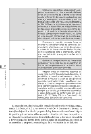 60
Varios
Autores
SEMILLAS
DEL
PUEBLO
17
Coadyuvar a garantizar a la población cam-
pesina venezolana un nivel adecuado de bien-
estar, un uso óptimo de la tierra y su semilla
criolla, el fomento de su actividad agrícola por
vías agroecológicas, sustentables y saluda-
bles, posibilitando una vida, actividad laboral y
ambiente libres de agrotóxicos y transgénicos,
orientados al desarrollo rural integral soberano
de la patria y al equilibrio de su economía po-
pular, propiciando la soberanía alimentaria de
nuestra población presente y futura, así como
el justo acceso competitivo de nuestra pro-
ducción nacional a mercados internacionales.
18
Promover la creación, manejo, financia-
miento y acompañamiento de semilleros co-
munitarios y familiares, así como de conucos,
a través de las instancias del Poder Popular,
como estrategias para la promoción, consu-
mo, multiplicación y resguardo de las semi-
llas locales.
19
Garantizar la repatriación de materiales
cultivados y silvestres que se encuentran en
los bancos de germoplasma de instituciones
internacionales públicas y privadas.
20
Integrar todos los objetivos descritos ut
supra para mejorar la productividad agrícola, la
estabilidad económica y el bienestar colectivo
con miras a impulsar la visión de país potencia
que soñó nuestro eterno líder Hugo Chávez, me-
diante la construcción paso a paso de un mo-
delo económico productivo agroecológico, eco-
socialista, solidario, estable y sustentable en el
tiempo, que contribuya al desarrollo económico
y social de la nación de conformidad con los ar-
tículos 98, 127
, 305 y 306 de la Constitución de
la República Bolivariana de Venezuela
La segunda jornada de discusión se realizó en el municipio Naguanagua,
estado Carabobo, el 1, 2 y 3 de noviembre de 2013. Durante esta jornada se
trabajó en la justificación del proyecto de ley. Esta reunión contó con 135 par-
ticipantes, quienes hacen vida en una diversidad de colectivos campesinos y
de educadores, que han servido de multiplicadores de la discusión, llevándola
a diversos espacios dentro de sus comunidades. En esta jornada se consolidó
en asamblea la propuesta metodológica de la realización de los debates:
 