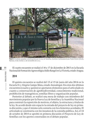 64
Varios
Autores
SEMILLAS
DEL
PUEBLO
Foto 9. III debate popular constituyente por la Ley de Semillas, Instituto Latinoamericano Paulo Freire (IALA),
Barinas, el día viernes 22 de noviembre de 2013.
El cuarto encuentro se realizó el 16 y 17 de diciembre de 2013 en la Escuela
NacionaldeFormaciónAgroecológicaIndioRangelenLaVictoria,estadoAragua.
2014
El quinto encuentro se realizó del 13 al 15 de junio del año 2014 en la
Escuela Fe y Alegría Campo Mata, estado Anzoátegui. En estos dos últimos
encuentros (cuarto y quinto) se aportaron elementos para el articulado en
cuanto a conservación de agrobiodiversidad, conocimiento tradicional,
prohibición de transgénicos, semillas libres y organización popular.
Posterior al debate, se realizó una mesa de trabajo con miembros del
movimiento popular por la Nueva Ley de Semillas y la Asamblea Nacional
para construir la exposición de motivos, el objeto, la estructura y títulos de
la ley. Se acordó desde este espacio la entrada del proyecto de ley en prime-
ra discusión, y que el mismo solo contaría con los elementos acordados. El
articulado se construiría con los insumos de la consulta pública. Así, el 14
de octubre de 2014 se aprobó en primera discusión el Proyecto de Ley de
Semillas con los aportes construidos en el debate popular.
 